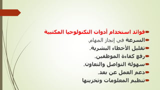
‫المكتب‬ ‫التكنولوجيا‬ ‫أدوات‬ ‫استخدام‬ ‫فوائد‬
‫ية‬

‫السرعة‬
‫المهام‬ ‫إنجاز‬ ‫في‬
.

‫البشرية‬ ‫األخطاء‬ ‫تقليل‬
.

‫الموظفين‬ ‫كفاءة‬ ‫رفع‬
.

‫والتعاون‬ ‫التواصل‬ ‫سهولة‬
.

‫بعد‬ ‫عن‬ ‫العمل‬ ‫دعم‬
.

‫وتخزينها‬ ‫المعلومات‬ ‫تنظيم‬
 