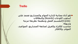 Trello

‫على‬ ‫تعتمد‬ ‫والمشاريع‬ ‫المهام‬ ‫إلدارة‬ ‫مجانية‬ ‫أداة‬ ‫هو‬
‫أسلوب‬
‫اللوحات‬
(Boards)
‫والبطاقات‬
(Cards)
‫مرئي‬ ‫بطريقة‬ ‫وتنظيمه‬ ‫العمل‬ ‫لتقسيم‬
‫ة‬
‫وسهلة‬
.
‫المو‬ ،‫المشاريع‬ ‫لمتابعة‬ ‫والفرق‬ ‫لألفراد‬ ‫مناسب‬
،‫اعيد‬
‫واألفكار‬ ،‫المهام‬
 