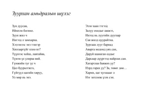 Зуурхан амьдралын шүлэг
Зун дуусав,
Иймхэн богино.
Зуун жил ч
Ингээд л замхарна.
Хэзээнээс энэ тэнгэр
Хязгааргүйг олоо вэ?
Түүнээс хойш, лавтайяа,
Түмэн үе улираа вий.
Гүнжийн туг үс ч
Цал бууралтжээ,
Гүйгүүл цагийн хяруу,
Ул мөр нь энэ.
Эзэн хаан тэгээд
Залуу охидыг ажжээ,
Инээд нь луугийн дуугаар
Сая жилд цуурайтна.
Зургаан лууг бариад
Аварга модонд уях сан,
Даруй шанаган оддыг
Дарсаар дүүргээд найрлах сан.
Хагартлаа баяжих уу?
Нэрд гарах уу? За, төвөг дөө…
Харин, цаг хугацааг л
Нэг зогсоож үзэх сэн.
 