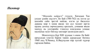 Намтар
“Мөнхийн найрагч” гэгддэг, Хятадын Тан
улсын үеийн шүлэгч Ли Бай (700-762) нь нэгэн үе
шилийн сайн эрстэй нийлж, нэгэн үе бясалгал
даяаны мөр ч хөөж явсан энэ сул чөлөөт иргэн
ордны дотоод зөрчилдөөнд оролцон, дэмжиж явсан
ханхүү нь улстөрийн тэмцэлд ялагдсаны улмаас
насныхаа эцэст бөглүү хязгаарт цөлөгдсөн ажээ.
Монголчууд бүр XIII зуунаас ч өмнө Ли Байг
орчуулсан хэмээн барим тавим дурдагддаг бөгөөд
1960 онд Ч.Чимид, Б.Явуухулан нар тусгай түүвэр
гаргасан байна.
 