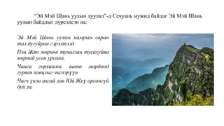 “Эй Мэй Шань уулын дуулал”-д Сечуань мужид байдаг Эй Мэй Шань
уулын байдлыг дүрсэлсэн нь:
Эй Мэй Шань уулын намрын саран
тал дугуйран гэрэлтээд
Пэн Жян мөрнөө туналзан тусахуйяа
мөрний усан урсана.
Чинси горхиноос шөнө мордоод
гурван хавцлыг чиглэрүүн
Чигч үнэн авгай лав Юй Жеү орсонгүй
буй за.
 