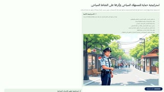 ‫السياحي‬ ‫شاط‬T
‫ن‬‫ال‬ ‫على‬ ‫وأثرها‬ ‫السياحي‬ ‫لمستهلك‬T
‫ا‬ ‫حماية‬ ‫استراتيجية‬
.‫وجاذبة‬ ‫آمنة‬ ‫سياحية‬ ‫بيئة‬ ‫لتحقيق‬ ‫اآلخر‬ ‫منهما‬ ‫كل‬ ‫يكمل‬ ،‫رئيسيين‬ ‫محورين‬ ‫إلى‬ ‫االستراتيجية‬ ‫هذه‬ ‫تنقسم‬ .‫استدامتها‬ ‫وضمان‬ ‫ية‬T
‫ح‬‫السيا‬ ‫التنمية‬ ‫عجلة‬ ‫لدفع‬ ‫أساسية‬ ‫السياحي‬ ‫لك‬T
‫ه‬‫المست‬ ‫حماية‬ ‫استراتيجية‬ ‫ُعد‬‫ت‬
1
‫األمنية‬ ‫االستراتيجية‬ .
:‫زيارته‬ ‫أثناء‬ ‫والثقة‬ ‫بالطمأنينة‬ ‫يشعر‬ ‫يجعله‬ ‫مما‬ ،‫للسائح‬ ‫الشامل‬ ‫األمن‬ ‫توفير‬ ‫إلى‬ ‫تهدف‬
•
.T
‫ن‬‫والمواطني‬ T
‫ن‬‫العاملي‬ ‫بين‬ ‫السائح‬ ‫بأهمية‬ ‫السياحي‬ ‫الوعي‬ ‫نشر‬
•
.‫السياحية‬ ‫للمواقع‬ ‫واضحة‬ ‫وإرشادات‬ ‫خرائط‬ ‫توفير‬
•
.‫السياحي‬ ‫الجذب‬ T
‫ن‬‫أماك‬ ‫في‬ ‫األمنية‬ ‫الرقابة‬ ‫زيادة‬
•
.T
‫ن‬‫السائقي‬ ‫كفاءة‬ ‫من‬ ‫والتأكد‬ ‫ي‬T
‫ح‬‫السيا‬ ‫النقل‬ ‫سيارات‬ ‫يص‬T
‫خ‬‫تر‬
•
.‫السائح‬ ‫على‬ ‫ًا‬‫ر‬‫خط‬ ‫يشكلون‬ ‫قد‬ ‫الذين‬ ‫الملتزمين‬ ‫غير‬ ‫العاملين‬ ‫إبعاد‬
•
.‫المواقع‬ ‫جميع‬ ‫في‬ ‫جيدة‬ ‫اتصال‬ ‫شبكات‬ ‫توفير‬
•
.‫المعلومات‬ ‫على‬ ‫الحصول‬ ‫في‬ ‫السائح‬ ‫لمساعدة‬ ‫المدني‬ ‫المجتمع‬ ‫منظمات‬ ‫دور‬ ‫تفعيل‬
2
‫السياحية‬ ‫الخدمات‬ ‫تطوير‬ ‫استراتيجية‬ .
 