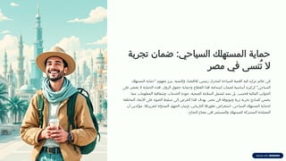 ‫تجربة‬ ‫ضمان‬ :‫السياحي‬ ‫المستهلك‬ ‫حماية‬
‫مصر‬ ‫في‬ ‫ُنسى‬‫ت‬ ‫ال‬
‫المستهلك‬ ‫"حماية‬ ‫مفهوم‬ ‫يبرز‬ ،‫والتنمية‬ ‫لالقتصاد‬ ‫رئيسي‬ ‫كمحرك‬ ‫السياحة‬ ‫أهمية‬ ‫فيه‬ ‫تتزايد‬ ‫عالم‬ ‫في‬
‫على‬ ‫تقتصر‬ ‫ال‬ ‫الحماية‬ ‫هذه‬ .‫الزوار‬ ‫حقوق‬ ‫وحماية‬ ‫القطاع‬ ‫هذا‬ ‫استدامة‬ ‫لضمان‬ ‫أساسية‬ ‫كركيزة‬ "‫السياحي‬
‫مما‬ ،‫المعلومات‬ ‫وشفافية‬ ،‫الخدمات‬ ‫جودة‬ ،‫الصحية‬ ‫السالمة‬ ‫لتشمل‬ ‫تمتد‬ ‫بل‬ ،‫فحسب‬ ‫المالية‬ ‫الجوانب‬
‫المختلفة‬ ‫األبعاد‬ ‫على‬ ‫الضوء‬ ‫تسليط‬ ‫إلى‬ ‫العرض‬ ‫هذا‬ ‫يهدف‬ .‫مصر‬ ‫في‬ ‫وموثوقة‬ ‫ثرية‬ ‫تجربة‬ ‫للسائح‬ ‫يضمن‬
‫أن‬ ‫مؤكدين‬ ،‫لتعزيزها‬ ‫المبذولة‬ ‫الجهود‬ ‫وتبيان‬ ،‫التاريخي‬ ‫تطورها‬ ‫استعراض‬ ،‫السياحي‬ ‫المستهلك‬ ‫لحماية‬
.‫النجاح‬ ‫مفتاح‬ ‫هي‬ ‫والمستثمر‬ ‫للمستهلك‬ ‫المشتركة‬ ‫المصلحة‬
 