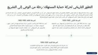 ‫التشريع‬ ‫إلى‬ ‫الوعي‬ ‫من‬ ‫رحلة‬ :‫المستهلك‬ ‫حماية‬ ‫لحركة‬ ‫التاريخي‬ ‫التطور‬
‫في‬ ‫الحركة‬ ‫هذه‬ ‫نشأت‬ .‫المعاصر‬ ‫التسويقي‬ ‫المنظور‬ ‫في‬ ‫األصول‬ ‫أهم‬ ‫من‬ ‫ُعد‬‫ت‬ ‫التي‬ ،‫المستهلكين‬ ‫حقوق‬ ‫متابعة‬ ‫في‬ ‫والقصور‬ ‫لإلهمال‬ ‫طبيعي‬ ‫فعل‬ ‫كرد‬ ‫المستهلك‬ ‫حماية‬ ‫حركة‬ ‫ظهرت‬
‫هذه‬ ‫أبرز‬ ‫من‬ ‫كان‬ .‫الخمسينات‬ ‫في‬ ‫وتبلورها‬ ‫الثالثينات‬ ‫في‬ ‫المستهلكين‬ ‫جمعيات‬ ‫فكرة‬ ‫ظهور‬ ‫من‬ ‫ًا‬‫ء‬‫بد‬ ،‫متعددة‬ ‫مراحل‬ ‫على‬ ‫وتطورت‬ ،‫الماضي‬ ‫القرن‬ ‫في‬ ‫األمريكية‬ ‫المتحدة‬ ‫الواليات‬
.‫وأسعارها‬ ‫السلع‬ ‫لجودة‬ ‫علمية‬ ‫اختبارات‬ ‫نتائج‬ ‫قدمت‬ ‫التي‬ "‫المستهلكين‬ ‫"تقارير‬ ‫بعنوان‬ ‫مجلة‬ ‫أول‬ ‫إصدار‬ ‫الجهود‬
1
:‫األولى‬ ‫المرحلة‬
1900
-
1930
‫عام‬ ‫بداية‬ ‫شهدت‬
1900
‫الضغوط‬ ‫بسبب‬ ،‫المستهلك‬ ‫عن‬ ‫الدفاع‬ ‫حركة‬ ‫بدايات‬ ‫أولى‬
‫دفع‬ ‫هذا‬ .‫السلع‬ ‫أسعار‬ ‫في‬ ‫الواضح‬ ‫االرتفاع‬ ‫مثل‬ ،‫التجار‬ ‫قبل‬ ‫من‬ ‫واالستغالل‬
.‫حاجاتهم‬ ‫تلبية‬ ‫لضمان‬ ‫المؤسسات‬ ‫مع‬ ‫للتعامل‬ ‫جديدة‬ ‫أشكال‬ ‫العتماد‬ ‫المستهلكين‬
2
:‫الثانية‬ ‫المرحلة‬
1930
-
1950
‫االقتصادية‬ ‫األزمة‬ ‫مع‬ ‫خاصة‬ ،‫الفترة‬ ‫هذه‬ ‫في‬ ‫واضحة‬ ‫مالمح‬ ‫تأخذ‬ ‫الحركة‬ ‫بدأت‬
‫الكبير‬ ‫(الكساد‬ ‫العالمية‬
1929
‫الشرائية‬ ‫القوة‬ ‫تراجعت‬ .‫الثانية‬ ‫العالمية‬ ‫والحرب‬ )
.‫للحماية‬ ‫الحاجة‬ ‫زاد‬ ‫مما‬ ،‫المستهلكين‬ ‫معاناة‬ ‫وازدادت‬
3
:‫الثالثة‬ ‫المرحلة‬
1950
-
1962
‫سنة‬ ‫ُعتبر‬‫ت‬
1950
‫ظهرت‬ .‫الغرب‬ ‫في‬ ‫المستهلك‬ ‫حماية‬ ‫حركة‬ ‫لتأسيس‬ ‫الحديث‬ ‫التاريخ‬
‫الصناعي‬ ‫للنشاط‬ ‫السلبية‬ ‫لآلثار‬ ‫حد‬ ‫وضع‬ ‫بضرورة‬ ‫نادت‬ ‫ضغط‬ ‫مجموعات‬
‫في‬ ‫المستهلك‬ ‫حقوق‬ ‫المتحدة‬ ‫الواليات‬ ‫حددت‬ .‫المستهلكين‬ ‫على‬ ‫والتسويقي‬
.‫والتمثيل‬ ‫واالختيار‬ ‫السالمة‬
 