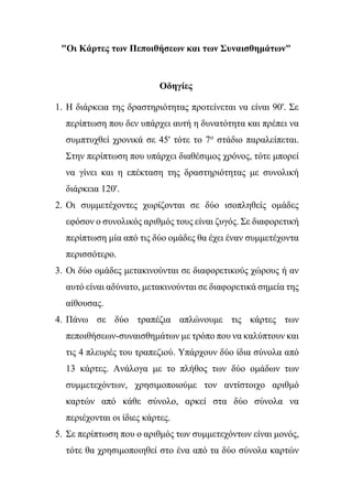 "Οι Κάρτες των Πεποιθήσεων και των Συναισθημάτων"
Οδηγίες
1. Η διάρκεια της δραστηριότητας προτείνεται να είναι 90'. Σε
περίπτωση που δεν υπάρχει αυτή η δυνατότητα και πρέπει να
συμπτυχθεί χρονικά σε 45' τότε το 7ο
στάδιο παραλείπεται.
Στην περίπτωση που υπάρχει διαθέσιμος χρόνος, τότε μπορεί
να γίνει και η επέκταση της δραστηριότητας με συνολική
διάρκεια 120'.
2. Οι συμμετέχοντες χωρίζονται σε δύο ισοπληθείς ομάδες
εφόσον ο συνολικός αριθμός τους είναι ζυγός. Σε διαφορετική
περίπτωση μία από τις δύο ομάδες θα έχει έναν συμμετέχοντα
περισσότερο.
3. Οι δύο ομάδες μετακινούνται σε διαφορετικούς χώρους ή αν
αυτό είναι αδύνατο, μετακινούνται σε διαφορετικά σημεία της
αίθουσας.
4. Πάνω σε δύο τραπέζια απλώνουμε τις κάρτες των
πεποιθήσεων-συναισθημάτων με τρόπο που να καλύπτουν και
τις 4 πλευρές του τραπεζιού. Υπάρχουν δύο ίδια σύνολα από
13 κάρτες. Ανάλογα με το πλήθος των δύο ομάδων των
συμμετεχόντων, χρησιμοποιούμε τον αντίστοιχο αριθμό
καρτών από κάθε σύνολο, αρκεί στα δύο σύνολα να
περιέχονται οι ίδιες κάρτες.
5. Σε περίπτωση που ο αριθμός των συμμετεχόντων είναι μονός,
τότε θα χρησιμοποιηθεί στο ένα από τα δύο σύνολα καρτών
 
