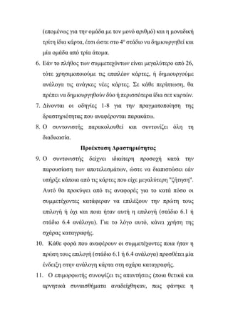 (επομένως για την ομάδα με τον μονό αριθμό) και η μοναδική
τρίτη ίδια κάρτα, έτσι ώστε στο 4ο
στάδιο να δημιουργηθεί και
μία ομάδα από τρία άτομα.
6. Εάν το πλήθος των συμμετεχόντων είναι μεγαλύτερο από 26,
τότε χρησιμοποιούμε τις επιπλέον κάρτες, ή δημιουργούμε
ανάλογα τις ανάγκες νέες κάρτες. Σε κάθε περίπτωση, θα
πρέπει να δημιουργηθούν δύο ή περισσότερα ίδια σετ καρτών.
7. Δίνονται οι οδηγίες 1-8 για την πραγματοποίηση της
δραστηριότητας που αναφέρονται παρακάτω.
8. Ο συντονιστής παρακολουθεί και συντονίζει όλη τη
διαδικασία.
Προέκταση Δραστηριότητας
9. Ο συντονιστής δείχνει ιδιαίτερη προσοχή κατά την
παρουσίαση των αποτελεσμάτων, ώστε να διαπιστώσει εάν
υπήρξε κάποια από τις κάρτες που είχε μεγαλύτερη "ζήτηση".
Αυτό θα προκύψει από τις αναφορές για το κατά πόσο οι
συμμετέχοντες κατάφεραν να επιλέξουν την πρώτη τους
επιλογή ή όχι και ποια ήταν αυτή η επιλογή (στάδιο 6.1 ή
στάδιο 6.4 ανάλογα). Για το λόγο αυτό, κάνει χρήση της
σχάρας καταγραφής.
10. Κάθε φορά που αναφέρουν οι συμμετέχοντες ποια ήταν η
πρώτη τους επιλογή (στάδιο 6.1 ή 6.4 ανάλογα) προσθέτει μία
ένδειξη στην ανάλογη κάρτα στη σχάρα καταγραφής.
11. Ο επιμορφωτής συνοψίζει τις απαντήσεις (ποια θετικά και
αρνητικά συναισθήματα αναδείχθηκαν, πως φάνηκε η
 