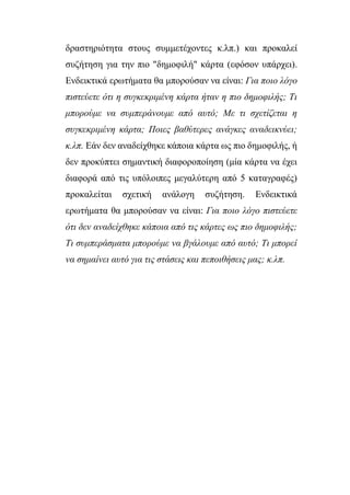 δραστηριότητα στους συμμετέχοντες κ.λπ.) και προκαλεί
συζήτηση για την πιο "δημοφιλή" κάρτα (εφόσον υπάρχει).
Ενδεικτικά ερωτήματα θα μπορούσαν να είναι: Για ποιο λόγο
πιστεύετε ότι η συγκεκριμένη κάρτα ήταν η πιο δημοφιλής; Τι
μπορούμε να συμπεράνουμε από αυτό; Με τι σχετίζεται η
συγκεκριμένη κάρτα; Ποιες βαθύτερες ανάγκες αναδεικνύει;
κ.λπ. Εάν δεν αναδείχθηκε κάποια κάρτα ως πιο δημοφιλής, ή
δεν προκύπτει σημαντική διαφοροποίηση (μία κάρτα να έχει
διαφορά από τις υπόλοιπες μεγαλύτερη από 5 καταγραφές)
προκαλείται σχετική ανάλογη συζήτηση. Ενδεικτικά
ερωτήματα θα μπορούσαν να είναι: Για ποιο λόγο πιστεύετε
ότι δεν αναδείχθηκε κάποια από τις κάρτες ως πιο δημοφιλής;
Τι συμπεράσματα μπορούμε να βγάλουμε από αυτό; Τι μπορεί
να σημαίνει αυτό για τις στάσεις και πεποιθήσεις μας; κ.λπ.
 