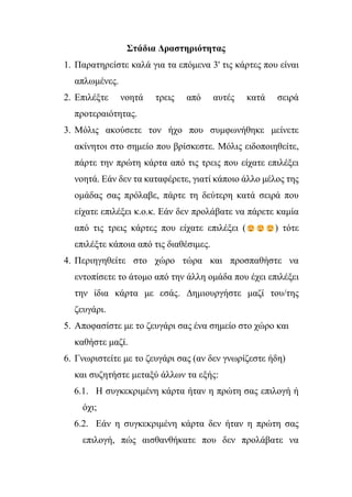 Στάδια Δραστηριότητας
1. Παρατηρείστε καλά για τα επόμενα 3' τις κάρτες που είναι
απλωμένες.
2. Επιλέξτε νοητά τρεις από αυτές κατά σειρά
προτεραιότητας.
3. Μόλις ακούσετε τον ήχο που συμφωνήθηκε μείνετε
ακίνητοι στο σημείο που βρίσκεστε. Μόλις ειδοποιηθείτε,
πάρτε την πρώτη κάρτα από τις τρεις που είχατε επιλέξει
νοητά. Εάν δεν τα καταφέρετε, γιατί κάποιο άλλο μέλος της
ομάδας σας πρόλαβε, πάρτε τη δεύτερη κατά σειρά που
είχατε επιλέξει κ.ο.κ. Εάν δεν προλάβατε να πάρετε καμία
από τις τρεις κάρτες που είχατε επιλέξει ( ) τότε
επιλέξτε κάποια από τις διαθέσιμες.
4. Περιηγηθείτε στο χώρο τώρα και προσπαθήστε να
εντοπίσετε το άτομο από την άλλη ομάδα που έχει επιλέξει
την ίδια κάρτα με εσάς. Δημιουργήστε μαζί του/της
ζευγάρι.
5. Αποφασίστε με το ζευγάρι σας ένα σημείο στο χώρο και
καθήστε μαζί.
6. Γνωριστείτε με το ζευγάρι σας (αν δεν γνωρίζεστε ήδη)
και συζητήστε μεταξύ άλλων τα εξής:
6.1. Η συγκεκριμένη κάρτα ήταν η πρώτη σας επιλογή ή
όχι;
6.2. Εάν η συγκεκριμένη κάρτα δεν ήταν η πρώτη σας
επιλογή, πώς αισθανθήκατε που δεν προλάβατε να
 