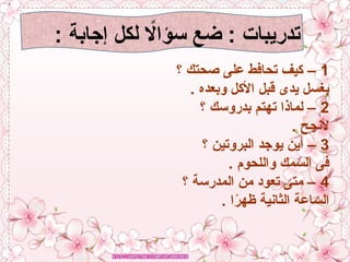 : ‫إجابة‬ ‫لكل‬ ‫اًل‬‫ا‬‫سؤ‬ ‫ضع‬ : ‫تدريبات‬
1
‫؟‬ ‫صحتك‬ ‫على‬ ‫تحافط‬ ‫كيف‬ –
. ‫وبعده‬ ‫األكل‬ ‫قبل‬ ‫يدى‬ ‫بغسل‬
2
‫؟‬ ‫بدروسك‬ ‫تهتم‬ ‫لماذا‬ –
. ‫ألنجح‬
3
‫؟‬ ‫البروتين‬ ‫يوجد‬ ‫أين‬ –
. ‫واللحوم‬ ‫السمك‬ ‫فى‬
4
‫؟‬ ‫المدرسة‬ ‫من‬ ‫تعود‬ ‫متى‬ –
. ‫ا‬ً
‫ر‬‫ظه‬ ‫الثانية‬ ‫الساعة‬
 