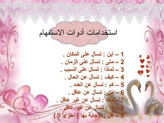 ‫االستفهام‬ ‫أدوات‬ ‫استخدامات‬
1
. ‫المكان‬ ‫على‬ ‫تسأل‬ : ‫أين‬ –
2
. ‫الزمان‬ ‫على‬ ‫تسأل‬ : ‫متى‬ –
3
. ‫السبب‬ ‫على‬ ‫تسأل‬ : ‫لماذا‬ –
4
. ‫الحال‬ ‫عن‬ ‫تسأل‬ : ‫كيف‬ –
5
. ‫العدد‬ ‫عن‬ ‫تسأل‬ : ‫كم‬ –
6
. ‫عاقل‬ ‫عن‬ ‫تسأل‬ : ‫من‬ –
7
. ‫عاقل‬ ‫غير‬ ‫عن‬ ‫تسأل‬ : ‫ماذا‬ –
8
. ‫عاقل‬ ‫غير‬ ‫عن‬ ‫تسأل‬ : ‫ما‬ –
9
) ‫ال‬ ‫أو‬ ‫نعم‬ ( ‫بها‬ ‫اإلجابة‬ : ‫هل‬ –
 