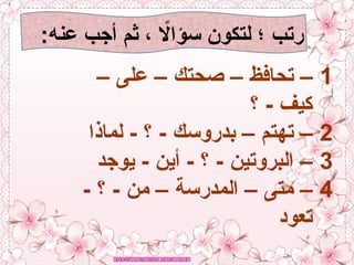 :‫عنه‬ ‫أجب‬ ‫ثم‬ ، ‫اًل‬‫ا‬‫سؤ‬ ‫لتكون‬ ‫؛‬ ‫رتب‬
1
– ‫على‬ – ‫صحتك‬ – ‫تحافظ‬ –
‫؟‬ - ‫كيف‬
2
‫لماذا‬ - ‫؟‬ - ‫بدروسك‬ – ‫تهتم‬ –
3
‫يوجد‬ - ‫أين‬ - ‫؟‬ - ‫البروتين‬ –
4
- ‫؟‬ - ‫من‬ – ‫المدرسة‬ – ‫متى‬ –
‫تعود‬
 