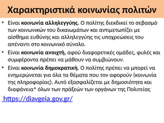 Χαρακτηριστικά κοινωνίας πολιτών
• Είναι κοινωνία αλληλεγγύης. Ο πολίτης διεκδικεί το σεβασμό
των κοινωνικών του δικαιωμάτων και αντιμετωπίζει με
αίσθημα ευθύνης και αλληλεγγύης τις υποχρεώσεις του
απέναντι στο κοινωνικό σύνολο.
• Είναι κοινωνία ανοιχτή, αφού διαφορετικές ομάδες, φυλές και
συμφέροντα πρέπει να μάθουν να συμβιώνουν.
• Είναι κοινωνία δημοκρατική. Ο πολίτης πρέπει να μπορεί να
ενημερώνεται για όλα τα θέματα που τον αφορούν (κοινωνία
της πληροφορίας). Αυτό εξασφαλίζεται με δημοσιότητα και
διαφάνεια∗
όλων των πράξεών των οργάνων της Πολιτείας
https://diavgeia.gov.gr/
 