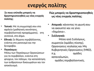 ενεργός πολίτης
Σε ποια επίπεδα μπορείς να
δραστηριοποιηθείς ως νέος ενεργός
πολίτης;
• Τοπικά: Με τη συμμετοχή σου στο
σχολείο (μαθητικές κοινότητες,
περιβαλλοντικά προγράμματα), στη
γειτονιά, στο Δήμο.
• Εθνικά: Σε θέματα περιβάλλοντος,
ενάντια στο ρατσισμό και την
ξενοφοβία.
• Παγκόσμια:
Μέσω των Παγκόσμιων Οργανώσεων
για το περιβάλλον, ενάντια στη
φτώχεια, τον πόλεμο, την καταπάτηση
των ανθρώπινων δικαιωμάτων και τον
αποκλεισμό.
Πώς μπορείς να δραστηριοποιηθείς
ως νέος ενεργός πολίτης;
• Ατομικά: κάνοντας τη φωνή σου
να ακουστεί και να γίνει
«δημόσια».
• Συλλογικά:
Μέσα από Συλλόγους,
σωματεία (ομάδες πίεσης),
Οργανώσεις νεολαίας και Μη
Κυβερνητικές Οργανώσεις (ΜΚΟ),
π.χ. ομάδες
καταναλωτών,
ομάδες περιβαλλοντικές.
 