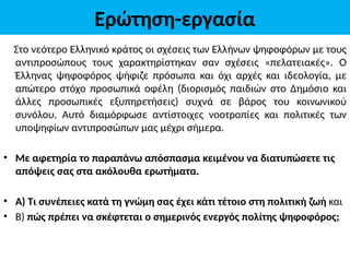 Ερώτηση-εργασία
Στο νεότερο Ελληνικό κράτος οι σχέσεις των Ελλήνων ψηφοφόρων με τους
αντιπροσώπους τους χαρακτηρίστηκαν σαν σχέσεις «πελατειακές». Ο
Έλληνας ψηφοφόρος ψήφιζε πρόσωπα και όχι αρχές και ιδεολογία, με
απώτερο στόχο προσωπικά οφέλη (διορισμός παιδιών στο Δημόσιο και
άλλες προσωπικές εξυπηρετήσεις) συχνά σε βάρος του κοινωνικού
συνόλου. Αυτό διαμόρφωσε αντίστοιχες νοοτροπίες και πολιτικές των
υποψηφίων αντιπροσώπων μας μέχρι σήμερα.
• Με αφετηρία το παραπάνω απόσπασμα κειμένου να διατυπώσετε τις
απόψεις σας στα ακόλουθα ερωτήματα.
• Α) Τι συνέπειες κατά τη γνώμη σας έχει κάτι τέτοιο στη πολιτική ζωή και
• Β) πώς πρέπει να σκέφτεται ο σημερινός ενεργός πολίτης ψηφοφόρος;
 