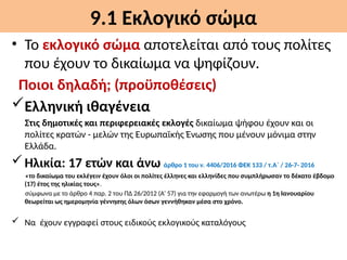 9.1 Εκλογικό σώμα
• Το εκλογικό σώμα αποτελείται από τους πολίτες
που έχουν το δικαίωμα να ψηφίζουν.
Ποιοι δηλαδή; (προϋποθέσεις)
Ελληνική ιθαγένεια
Στις δημοτικές και περιφερειακές εκλογές δικαίωμα ψήφου έχουν και οι
πολίτες κρατών - μελών της Ευρωπαϊκής Ένωσης που μένουν μόνιμα στην
Ελλάδα.
Ηλικία: 17 ετών και άνω άρθρο 1 του ν. 4406/2016 ΦΕΚ 133 / τ.Α΄ / 26-7- 2016
«το δικαίωμα του εκλέγειν έχουν όλοι οι πολίτες έλληνες και ελληνίδες που συμπλήρωσαν το δέκατο έβδομο
(17) έτος της ηλικίας τους».
σύμφωνα με το άρθρο 4 παρ. 2 του ΠΔ 26/2012 (Α’ 57) για την εφαρμογή των ανωτέρω η 1η Ιανουαρίου
θεωρείται ως ημερομηνία γέννησης όλων όσων γεννήθηκαν μέσα στο χρόνο.
 Να έχουν εγγραφεί στους ειδικούς εκλογικούς καταλόγους
 