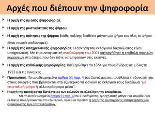 Αρχές που διέπουν την ψηφοφορία
 Η αρχή της άμεσης ψηφοφορίας
 Η αρχή της μυστικότητας της ψήφου.
 Η αρχή της ισότητας της ψήφου (κάθε πολίτης διαθέτει μόνον μία ψήφο και όλες οι ψήφοι
είναι νομικά ισοδύναμες).
 Η αρχή της υποχρεωτικής ψηφοφορίας. H άσκηση του εκλογικού δικαιώματος είναι
υποχρεωτική. Με τη συνταγματική αναθεώρηση του 2001 καταργήθηκε η επιβολή ποινικών
κυρώσεων στα άτομα που δεν πάνε να ψηφίσουν στις εκλογές.
 Η αρχή της καθολικής ψηφοφορίας. Καθιερώθηκε το 1864 για τους άνδρες και μόλις το
1952 για τις γυναίκες
 Προσωπική. Το αναθεωρημένο άρθρο 51 παρ. 4 του Συντάγματος προβλέπει τη δυνατότητα
στους εκλογείς που βρίσκονται στο εξωτερικό να ασκούν το εκλογικό τους δικαίωμα "με
επιστολική ψήφο ή άλλο πρόσφορο μέσο".
 Η αρχή της ταυτόχρονης διενέργειας των εκλογών σε ολόκληρη την επικράτεια.
Με το αναθεωρημένο άρθρο 51 παρ. 4 του Συντάγματος, η αρχή αυτή μπορεί να καμφθεί για
εκλογείς που βρίσκονται στο εξωτερικό, αρκεί να τηρείται η αρχή της ταυτόχρονης καταμέτρησης και
ανακοίνωσης των αποτελεσμάτων.
 