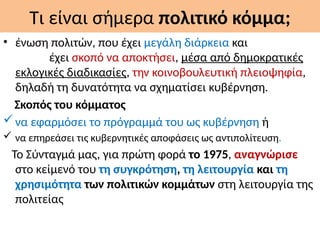Τι είναι σήμερα πολιτικό κόμμα;
• ένωση πολιτών, που έχει μεγάλη διάρκεια και
έχει σκοπό να αποκτήσει, μέσα από δημοκρατικές
εκλογικές διαδικασίες, την κοινοβουλευτική πλειοψηφία,
δηλαδή τη δυνατότητα να σχηματίσει κυβέρνηση.
Σκοπός του κόμματος
να εφαρμόσει το πρόγραμμά του ως κυβέρνηση ή
 να επηρεάσει τις κυβερνητικές αποφάσεις ως αντιπολίτευση.
Το Σύνταγμά μας, για πρώτη φορά το 1975, αναγνώρισε
στο κείμενό του τη συγκρότηση, τη λειτουργία και τη
χρησιμότητα των πολιτικών κομμάτων στη λειτουργία της
πολιτείας
 