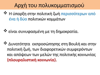 Αρχή του πολυκομματισμού
 Η ύπαρξη στην πολιτική ζωή περισσότερων από
ένα ή δύο πολιτικών κομμάτων
 είναι συνυφασμένη με τη δημοκρατία.
 Δυνατότητα εκπροσώπησης στη Βουλή και στην
πολιτική ζωή, των διαφορετικών συμφερόντων
και απόψεων των μελών της πολιτικής κοινωνίας
(πλουραλιστική κοινωνία).
 