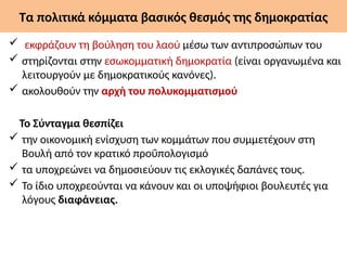 Τα πολιτικά κόμματα βασικός θεσμός της δημοκρατίας
 εκφράζουν τη βούληση του λαού μέσω των αντιπροσώπων του
 στηρίζονται στην εσωκομματική δημοκρατία (είναι οργανωμένα και
λειτουργούν με δημοκρατικούς κανόνες).
 ακολουθούν την αρχή του πολυκομματισμού
Το Σύνταγμα θεσπίζει
 την οικονομική ενίσχυση των κομμάτων που συμμετέχουν στη
Βουλή από τον κρατικό προΰπολογισμό
 τα υποχρεώνει να δημοσιεύουν τις εκλογικές δαπάνες τους.
 Το ίδιο υποχρεούνται να κάνουν και οι υποψήφιοι βουλευτές για
λόγους διαφάνειας.
 