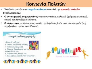 Κοινωνία Πολιτών
• Το σύνολο αυτών των ενεργών πολιτών αποτελεί την κοινωνία πολιτών.
Ενεργός πολίτης
• Ο αντικειμενικά ενημερωμένος για κοινωνικά και πολιτικά ζητήματα σε τοπικό,
εθνικό και παγκόσμιο επίπεδο.
• Ο συμμέτοχος σε όλους τους τομείς της δημόσιας ζωής που τον αφορούν (π.χ
περιβάλλον, υγεία, εκπαίδευση).
 