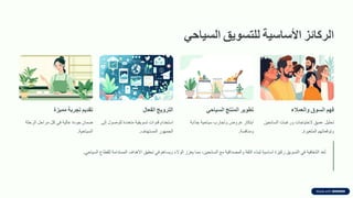 ‫الركائز‬
‫األساسٌة‬
‫للتسوٌك‬
ً‫السٌاح‬
‫فهم‬
‫السوق‬
‫والعمالء‬
‫تحليل‬
‫عميك‬
‫الحتياجات‬
‫ورغبات‬
‫السائحين‬
‫وتولعاتهم‬
‫المتغيرة‬
.
‫تطوٌر‬
‫المنتج‬
ً‫السٌاح‬
‫ابتكار‬
‫عروض‬
‫وتجارب‬
‫سياحية‬
‫جذابة‬
‫ومنافسة‬
.
‫التروٌج‬
‫الفعال‬
‫استخدام‬
‫لنوات‬
‫تسويمية‬
‫متعددة‬
‫للوصول‬
‫إلى‬
‫الجمهور‬
‫المستهدف‬
.
‫تمدٌم‬
‫تجربة‬
‫ممٌزة‬
‫ضمان‬
‫جودة‬
‫عالية‬
‫في‬
‫كل‬
‫مراحل‬
‫الرحلة‬
‫السياحية‬
.
‫عد‬ُ‫ت‬
‫الشفافية‬
‫في‬
‫التسويك‬
‫ركيزة‬
‫أساسية‬
‫لبناء‬
‫الثمة‬
‫والمصدالية‬
‫مع‬
‫السائحين‬
،
‫مما‬
‫يعزز‬
‫الوالء‬
‫ويساهم‬
‫في‬
‫تحميك‬
‫األهداف‬
‫المستدامة‬
‫للمطاع‬
‫السياحي‬
.
 