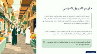 ‫مفهوم‬
‫التسوٌك‬
ً‫السٌاح‬
‫التسويك‬
‫السياحي‬
‫هو‬
‫العمليات‬
‫اإلدارية‬
‫والفنية‬
‫التي‬
‫تموم‬
‫بها‬
‫المنظمات‬
‫والهيئات‬
‫السياحية‬
‫الرسمية‬
‫أو‬
‫المنشآت‬
‫السياحية‬
‫في‬
‫الدول‬
‫لتحديد‬
‫األسواق‬
‫السياحية‬
‫الحالية‬
‫والمحتملة‬
‫ودراستها‬
،
‫والتؤثير‬
‫في‬
‫رغبات‬
‫واحتياجات‬
‫المستهلكين‬
‫السياحيين‬
.
‫يهدف‬
‫ذلن‬
‫إلى‬
‫تنمية‬
‫وزيادة‬
‫الحركة‬
‫السياحية‬
‫الواردة‬
‫وتحميك‬
‫التوافك‬
‫بين‬
‫المنتج‬
‫السياحي‬
‫واحتياجات‬
‫الشرائح‬
‫السولية‬
‫المختلفة‬
.
‫إنه‬
‫يمثل‬
‫مجموع‬
‫الجهود‬
‫المنسمة‬
‫والمدروسة‬
‫من‬
‫لبل‬
‫ممدمي‬
‫الخدمات‬
‫السياحية‬
‫إلشباع‬
‫حاجات‬
‫ورغبات‬
‫المستهلكين‬
،
‫وبالتالي‬
‫تحميك‬
‫األهداف‬
‫السياحية‬
‫للشركة‬
،
‫للدولة‬
،
‫وللمإسسات‬
‫السياحية‬
.
‫يموم‬
‫التسويك‬
‫السياحي‬
‫على‬
‫إثارة‬
‫الرغبات‬
‫والدوافع‬
‫لدى‬
‫المستهلكين‬
‫لزيارة‬
‫ممصد‬
‫سياحي‬
‫معين‬
‫أو‬
‫ممارسة‬
‫برنامج‬
‫سياحي‬
‫محدد‬
.
 