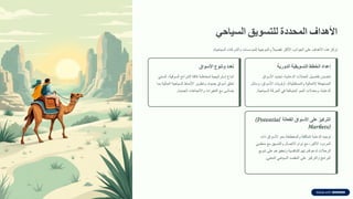 ‫األهداف‬
‫المحددة‬
‫للتسوٌك‬
ً‫السٌاح‬
‫تركز‬
‫هذه‬
‫األهداف‬
‫على‬
‫الجوانب‬
‫األكثر‬
ً
ً‫ال‬‫تفصي‬
‫والموجهة‬
‫للمإسسات‬
‫والشركات‬
‫السياحية‬
:
‫إعداد‬
‫الخطط‬
‫التسوٌمٌة‬
‫الدورٌة‬
‫تتضمن‬
‫تفاصيل‬
‫الحمالت‬
‫الدعائية‬
،
‫تحديد‬
‫األسواق‬
‫المستهدفة‬
(
‫الحالية‬
‫والمستمبلية‬
)
،
‫أولويات‬
‫األسواق‬
،
‫وسائل‬
‫الدعاية‬
،
‫ومعدالت‬
‫النمو‬
‫المتولعة‬
‫في‬
‫الحركة‬
‫السياحية‬
.
‫تعدد‬
‫وتنوع‬
‫األسواق‬
‫اتباع‬
‫استراتيجية‬
‫لمخاطبة‬
‫كافة‬
‫الشرائح‬
‫السولية‬
،
‫السعي‬
‫لخلك‬
‫أسواق‬
‫جديدة‬
،
‫وتطوير‬
‫األنماط‬
‫السياحية‬
‫الحالية‬
‫بما‬
‫يتماشى‬
‫مع‬
‫التغيرات‬
‫واالتجاهات‬
‫الجديدة‬
.
‫التركٌز‬
‫على‬
‫األسواق‬
‫الفعالة‬
(Potential
Markets)
‫توجيه‬
‫الدعاية‬
‫المكثفة‬
‫والمخططة‬
‫نحو‬
‫األسواق‬
‫ذات‬
‫المردود‬
‫األكبر‬
،
‫مع‬
‫دوام‬
‫االتصال‬
‫والتنسيك‬
‫مع‬
‫منظمي‬
‫الرحالت‬
‫لدعم‬
‫لدرتهم‬
‫التنافسية‬
‫وتحفيزهم‬
‫على‬
‫تنويع‬
‫البرامج‬
‫والتركيز‬
‫على‬
‫الممصد‬
‫السياحي‬
‫المعني‬
.
 