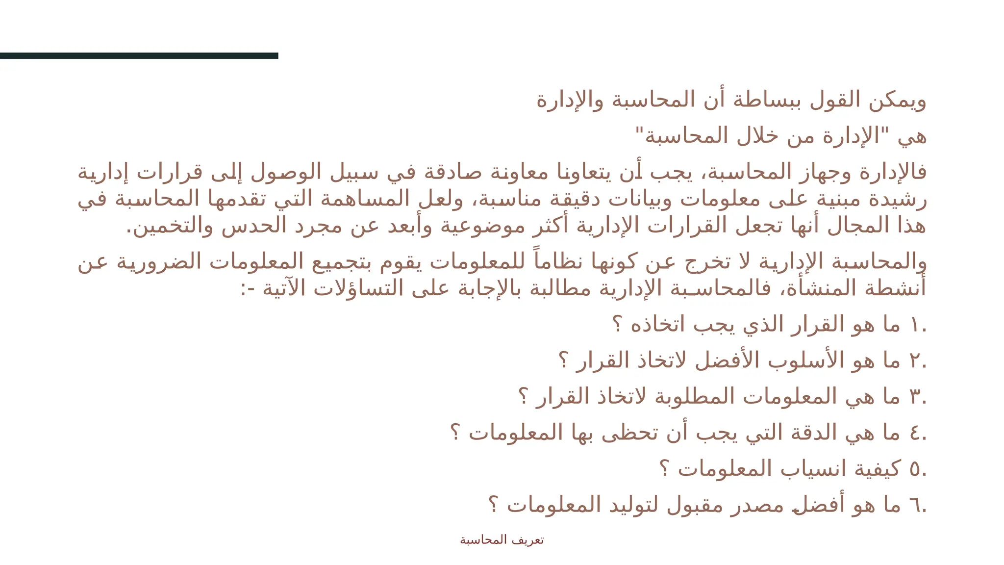 ‫واإلدارة‬ ‫المحاسبة‬ ‫أن‬ ‫ببساطة‬ ‫القول‬ ‫ويمكن‬
"‫المحاسبة‬ ‫خالل‬ ‫من‬ ‫"اإلدارة‬ ‫هي‬
‫ـة‬
‫ي‬‫إدار‬ ‫قرارات‬ ‫ـى‬
‫ل‬‫إ‬ ‫ـول‬
‫ص‬‫الو‬ ‫ـبيل‬
‫س‬ ‫ـي‬
‫ف‬ ‫ـادقة‬
‫ص‬ ‫ـة‬
‫ن‬‫معاو‬ ‫ـا‬
‫ن‬‫يتعاو‬ ‫ـن‬
‫أ‬ ‫ـب‬
‫ج‬‫ي‬ ،‫ـبة‬
‫س‬‫المحا‬ ‫وجهاز‬ ‫فاإلدارة‬
‫ـي‬
‫ف‬ ‫ـبة‬
‫س‬‫المحا‬ ‫ـا‬
‫ه‬‫تقدم‬ ‫ـي‬
‫ت‬‫ال‬ ‫ـاهمة‬
‫س‬‫الم‬ ‫ـل‬
‫ع‬‫ول‬ ،‫ـبة‬
‫س‬‫منا‬ ‫ـة‬
‫ق‬‫دقي‬ ‫وبيانات‬ ‫معلومات‬ ‫ـى‬
‫ل‬‫ع‬ ‫ـة‬
‫ي‬‫مبن‬ ‫رشيدة‬
.‫والتخمين‬ ‫الحدس‬ ‫مجرد‬ ‫عن‬ ‫وأبعد‬ ‫موضوعية‬ ‫أكثر‬ ‫اإلدارية‬ ‫القرارات‬ ‫تجعل‬ ‫أنها‬ ‫المجال‬ ‫هذا‬
‫ـن‬
‫ع‬ ‫ـة‬
‫ي‬‫الضرور‬ ‫المعلومات‬ ‫ـع‬
‫ي‬‫بتجم‬ ‫يقوم‬ ‫للمعلومات‬ ً‫نظاما‬ ‫ـا‬
‫ه‬‫كون‬ ‫ـن‬
‫ع‬ ‫تخرج‬ ‫ال‬ ‫ـة‬
‫ي‬‫اإلدار‬ ‫ـبة‬
‫س‬‫والمحا‬
:- ‫اآلتية‬ ‫التساؤالت‬ ‫على‬ ‫باإلجابة‬ ‫مطالبة‬ ‫اإلدارية‬ ‫فالمحاسـبة‬ ،‫المنشأة‬ ‫أنشطة‬
.
١
‫؟‬ ‫اتخاذه‬ ‫يجب‬ ‫الذي‬ ‫القرار‬ ‫هو‬ ‫ما‬
.
٢
‫؟‬ ‫القرار‬ ‫التخاذ‬ ‫األفضل‬ ‫األسلوب‬ ‫هو‬ ‫ما‬
.
٣
‫؟‬ ‫القرار‬ ‫التخاذ‬ ‫المطلوبة‬ ‫المعلومات‬ ‫هي‬ ‫ما‬
.
٤
‫؟‬ ‫المعلومات‬ ‫بها‬ ‫تحظى‬ ‫أن‬ ‫يجب‬ ‫التي‬ ‫الدقة‬ ‫هي‬ ‫ما‬
.
٥
‫؟‬ ‫المعلومات‬ ‫انسياب‬ ‫كيفية‬
.
٦
‫؟‬ ‫المعلومات‬ ‫لتوليد‬ ‫مقبول‬ ‫مصدر‬ ‫ـ‬
‫ل‬‫أفض‬ ‫هو‬ ‫ما‬
‫المحاسبة‬ ‫تعريف‬
3
 