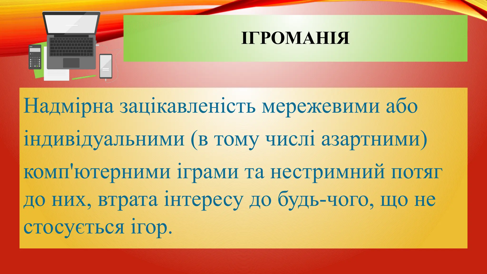 ІГРОМАНІЯ
Надмірна зацікавленість мережевими або
індивідуальними (в тому числі азартними)
комп'ютерними іграми та нестримний потяг
до них, втрата інтересу до будь-чого, що не
стосується ігор.
 