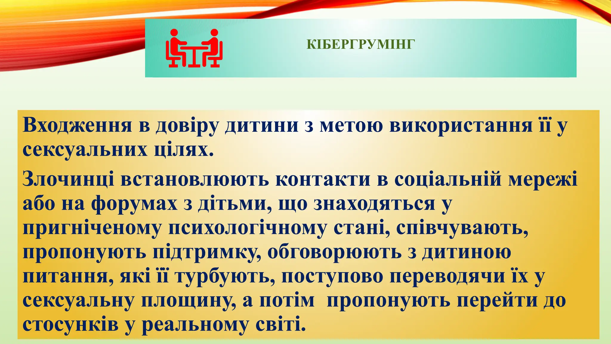 КІБЕРГРУМІНГ
Входження в довіру дитини з метою використання її у
сексуальних цілях.
Злочинці встановлюють контакти в соціальній мережі
або на форумах з дітьми, що знаходяться у
пригніченому психологічному стані, співчувають,
пропонують підтримку, обговорюють з дитиною
питання, які її турбують, поступово переводячи їх у
сексуальну площину, а потім пропонують перейти до
стосунків у реальному світі.
 