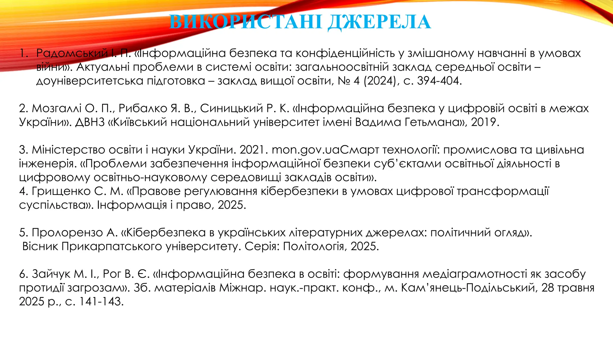 ВИКОРИСТАНІ ДЖЕРЕЛА
1. Радомський І. П. «Інформаційна безпека та конфіденційність у змішаному навчанні в умовах
війни». Актуальні проблеми в системі освіти: загальноосвітній заклад середньої освіти –
доуніверситетська підготовка – заклад вищої освіти, № 4 (2024), с. 394-404.
2. Мозгаллі О. П., Рибалко Я. В., Синицький Р. К. «Інформаційна безпека у цифровій освіті в межах
України». ДВНЗ «Київський національний університет імені Вадима Гетьмана», 2019.
3. Міністерство освіти і науки України. 2021. mon.gov.uaСмарт технології: промислова та цивільна
інженерія. «Проблеми забезпечення інформаційної безпеки суб’єктами освітньої діяльності в
цифровому освітньо-науковому середовищі закладів освіти».
4. Грищенко С. М. «Правове регулювання кібербезпеки в умовах цифрової трансформації
суспільства». Інформація і право, 2025.
5. Пролорензо А. «Кібербезпека в українських літературних джерелах: політичний огляд».
Вісник Прикарпатського університету. Серія: Політологія, 2025.
6. Зайчук М. І., Рог В. Є. «Інформаційна безпека в освіті: формування медіаграмотності як засобу
протидії загрозам». Зб. матеріалів Міжнар. наук.-практ. конф., м. Кам’янець-Подільський, 28 травня
2025 р., с. 141-143.
 
