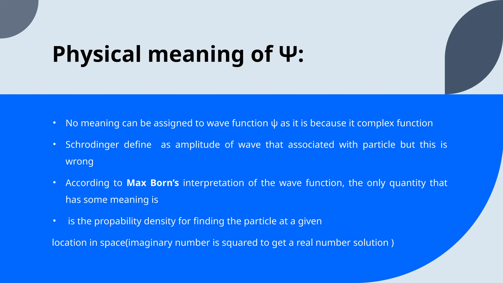 Physical meaning of Ψ:
• No meaning can be assigned to wave function ψ as it is because it complex function
• Schrodinger define as amplitude of wave that associated with particle but this is
wrong
• According to Max Born’s interpretation of the wave function, the only quantity that
has some meaning is
• is the propability density for finding the particle at a given
location in space(imaginary number is squared to get a real number solution )
 
