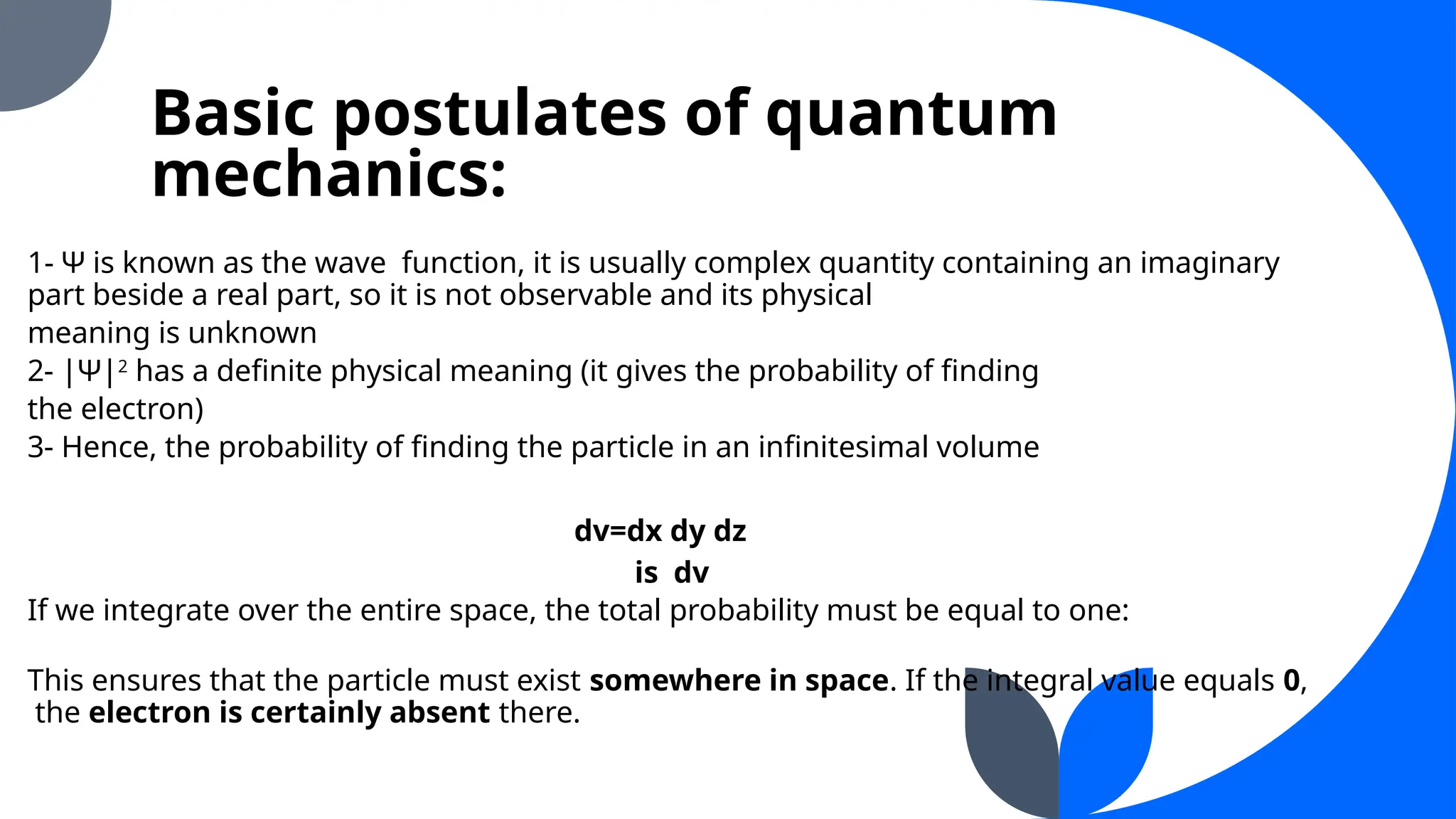 Basic postulates of quantum
mechanics:
1- Ψ is known as the wave function, it is usually complex quantity containing an imaginary
part beside a real part, so it is not observable and its physical
meaning is unknown
2- |Ψ|2
has a definite physical meaning (it gives the probability of finding
the electron)
3- Hence, the probability of finding the particle in an infinitesimal volume
dv=dx dy dz
is dv
If we integrate over the entire space, the total probability must be equal to one:
This ensures that the particle must exist somewhere in space. If the integral value equals 0,
the electron is certainly absent there.
 