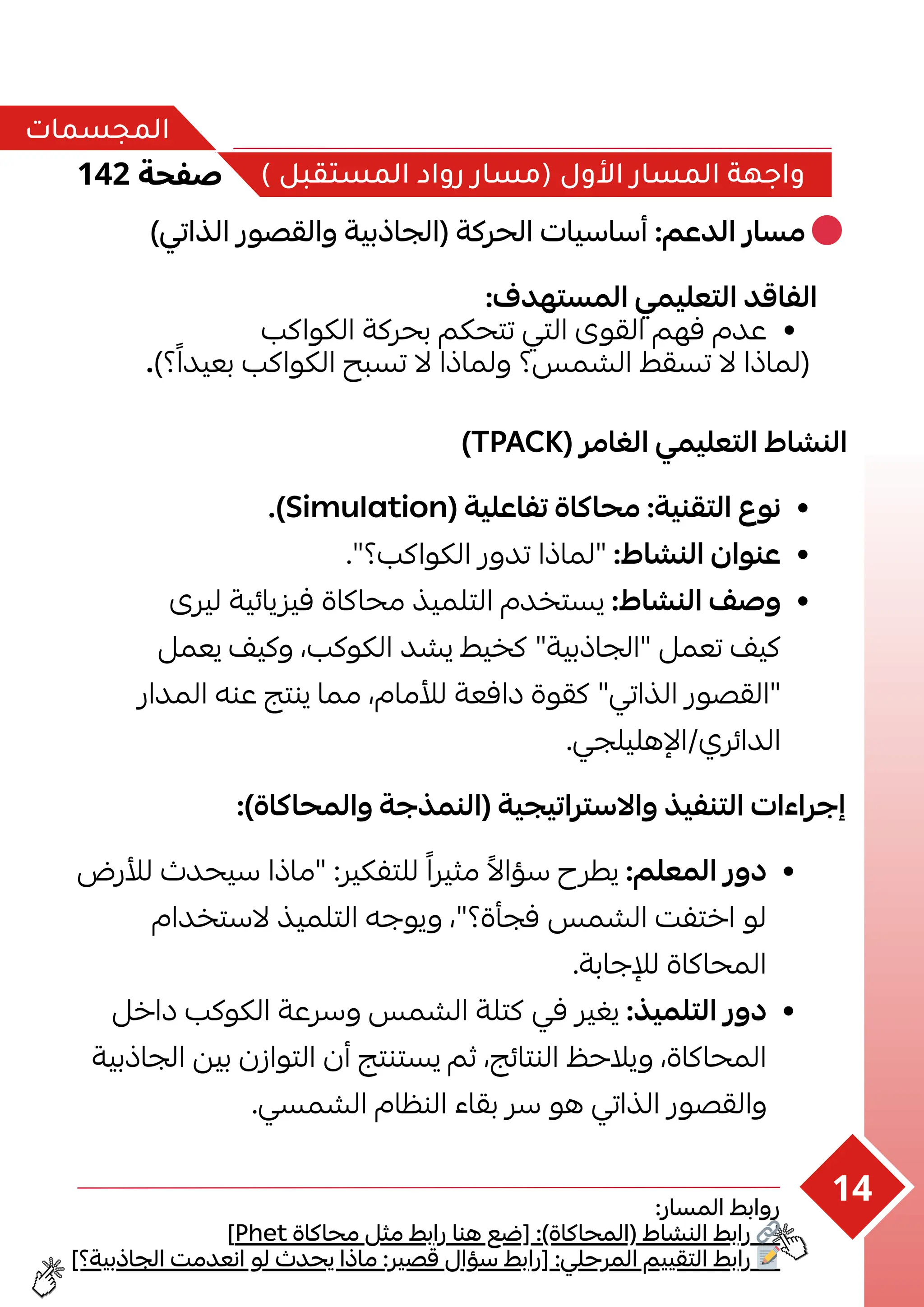 142 ‫صفحة‬
‫المجسمات‬
) ‫المستقبل‬ ‫رواد‬ ‫(مسار‬ ‫األول‬ ‫المسار‬ ‫واجهة‬
)‫الذاتي‬ ‫والقصور‬ ‫(الجاذبية‬ ‫الحركة‬ ‫أساسيات‬ :‫الدعم‬ ‫مسار‬ 🔴
:‫المستهدف‬ ‫التعليمي‬ ‫الفاقد‬
‫الكواكب‬ ‫بحركة‬ ‫تتحكم‬ ‫التي‬ ‫القوى‬ ‫فهم‬ ‫عدم‬
.)‫؟‬‫ًا‬‫بعيد‬ ‫الكواكب‬ ‫تسبح‬ ‫ال‬ ‫ولماذا‬ ‫الشمس؟‬ ‫تسقط‬ ‫ال‬ ‫(لماذا‬
)TPACK( ‫الغامر‬ ‫التعليمي‬ ‫النشاط‬
.)Simulation( ‫تفاعلية‬ ‫محاكاة‬ :‫التقنية‬ ‫نوع‬
."‫الكواكب؟‬ ‫تدور‬ ‫"لماذا‬ :‫النشاط‬ ‫عنوان‬
‫ليرى‬ ‫فيزيائية‬ ‫محاكاة‬ ‫التلميذ‬ ‫يستخدم‬ :‫النشاط‬ ‫وصف‬
‫ي‬ ‫وكيف‬ ،‫الكوكب‬ ‫يشد‬ ‫كخيط‬ "‫"الجاذبية‬ ‫تعمل‬ ‫عملكيف‬
‫المدار‬ ‫عنه‬ ‫ينتج‬ ‫مما‬ ،‫لألمام‬ ‫دافعة‬ ‫كقوة‬ "‫الذاتي‬ ‫"القصور‬
.‫اإلهليلجي‬/‫الدائري‬
:)‫والمحاكاة‬ ‫(النمذجة‬ ‫واالستراتيجية‬ ‫التنفيذ‬ ‫إجراءات‬
‫لألرض‬ ‫سيحدث‬ ‫"ماذا‬ :‫للتفكير‬ ‫ًا‬‫مثير‬ ‫ًال‬‫سؤا‬ ‫يطرح‬ :‫المعلم‬ ‫دور‬
‫الستخدام‬ ‫التلميذ‬ ‫ويوجه‬ ،"‫فجأة؟‬ ‫الشمس‬ ‫اختفت‬ ‫لو‬
.‫لإلجابة‬ ‫المحاكاة‬
‫داخل‬ ‫الكوكب‬ ‫وسرعة‬ ‫الشمس‬ ‫كتلة‬ ‫في‬ ‫يغير‬ :‫التلميذ‬ ‫دور‬
‫الجاذبية‬ ‫بين‬ ‫التوازن‬ ‫أن‬ ‫يستنتج‬ ‫ثم‬ ،‫النتائج‬ ‫ويالحظ‬ ،‫المحاكاة‬
.‫الشمسي‬ ‫النظام‬ ‫بقاء‬ ‫سر‬ ‫هو‬ ‫الذاتي‬ ‫والقصور‬
:‫المسار‬ ‫روابط‬
]Phet ‫محاكاة‬ ‫مثل‬ ‫رابط‬ ‫هنا‬ ‫[ضع‬ :)‫(المحاكاة‬ ‫النشاط‬ ‫رابط‬ 🔗
]‫الجاذبية؟‬ ‫انعدمت‬ ‫لو‬ ‫يحدث‬ ‫ماذا‬ :‫قصير‬ ‫سؤال‬ ‫[رابط‬ :‫المرحلي‬ ‫التقييم‬ ‫رابط‬ 📝
14
 