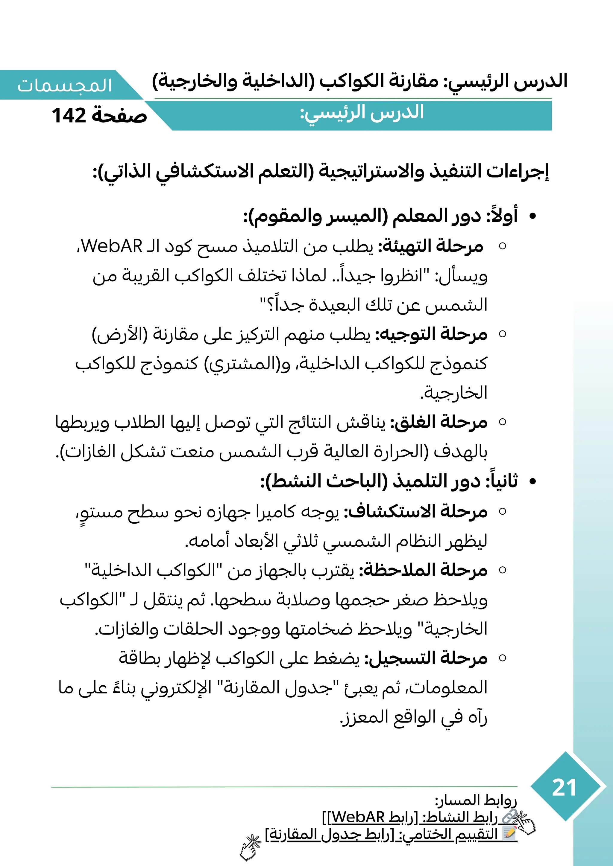 :‫المسار‬ ‫روابط‬
]]WebAR ‫[رابط‬ :‫النشاط‬ ‫رابط‬ 🔗
]‫المقارنة‬ ‫جدول‬ ‫[رابط‬ :‫الختامي‬ ‫التقييم‬ 📝
142 ‫صفحة‬
‫المجسمات‬
21
)‫والخارجية‬ ‫(الداخلية‬ ‫الكواكب‬ ‫مقارنة‬ :‫الرئيسي‬ ‫الدرس‬
:)‫الذاتي‬ ‫االستكشافي‬ ‫(التعلم‬ ‫واالستراتيجية‬ ‫التنفيذ‬ ‫إجراءات‬
:)‫والمقوم‬ ‫(الميسر‬ ‫المعلم‬ ‫دور‬ :‫ًال‬‫أو‬
،WebAR ‫الـ‬ ‫كود‬ ‫مسح‬ ‫التالميذ‬ ‫من‬ ‫يطلب‬ :‫التهيئة‬ ‫مرحلة‬
‫من‬ ‫القريبة‬ ‫الكواكب‬ ‫تختلف‬ ‫لماذا‬ ..‫ًا‬‫جيد‬ ‫"انظروا‬ :‫ويسأل‬
"‫؟‬‫ًا‬‫جد‬ ‫البعيدة‬ ‫تلك‬ ‫عن‬ ‫الشمس‬
)‫(األرض‬ ‫مقارنة‬ ‫على‬ ‫التركيز‬ ‫منهم‬ ‫يطلب‬ :‫التوجيه‬ ‫مرحلة‬
‫لل‬ ‫كنموذج‬ )‫و(المشتري‬ ،‫الداخلية‬ ‫للكواكب‬ ‫كواكبكنموذج‬
.‫الخارجية‬
‫ويربطها‬ ‫الطالب‬ ‫إليها‬ ‫توصل‬ ‫التي‬ ‫النتائج‬ ‫يناقش‬ :‫الغلق‬ ‫مرحلة‬
‫الغازات‬ ‫تشكل‬ ‫منعت‬ ‫الشمس‬ ‫قرب‬ ‫العالية‬ ‫(الحرارة‬ ‫بالهدف‬.)
:)‫النشط‬ ‫(الباحث‬ ‫التلميذ‬ ‫دور‬ :‫ًا‬‫ثاني‬
،‫ٍو‬‫مست‬ ‫سطح‬ ‫نحو‬ ‫جهازه‬ ‫كاميرا‬ ‫يوجه‬ :‫االستكشاف‬ ‫مرحلة‬
.‫أمامه‬ ‫األبعاد‬ ‫ثالثي‬ ‫الشمسي‬ ‫النظام‬ ‫ليظهر‬
"‫الداخلية‬ ‫"الكواكب‬ ‫من‬ ‫بالجهاز‬ ‫يقترب‬ :‫المالحظة‬ ‫مرحلة‬
‫"الكواكب‬ ‫لـ‬ ‫ينتقل‬ ‫ثم‬ .‫سطحها‬ ‫وصالبة‬ ‫حجمها‬ ‫صغر‬ ‫ويالحظ‬
.‫والغازات‬ ‫الحلقات‬ ‫ووجود‬ ‫ضخامتها‬ ‫ويالحظ‬ "‫الخارجية‬
‫بطاقة‬ ‫إلظهار‬ ‫الكواكب‬ ‫على‬ ‫يضغط‬ :‫التسجيل‬ ‫مرحلة‬
‫ما‬ ‫على‬ ‫ًء‬‫بنا‬ ‫اإللكتروني‬ "‫المقارنة‬ ‫"جدول‬ ‫يعبئ‬ ‫ثم‬ ،‫المعلومات‬
.‫المعزز‬ ‫الواقع‬ ‫في‬ ‫رآه‬
:‫الرئيسي‬ ‫الدرس‬
 