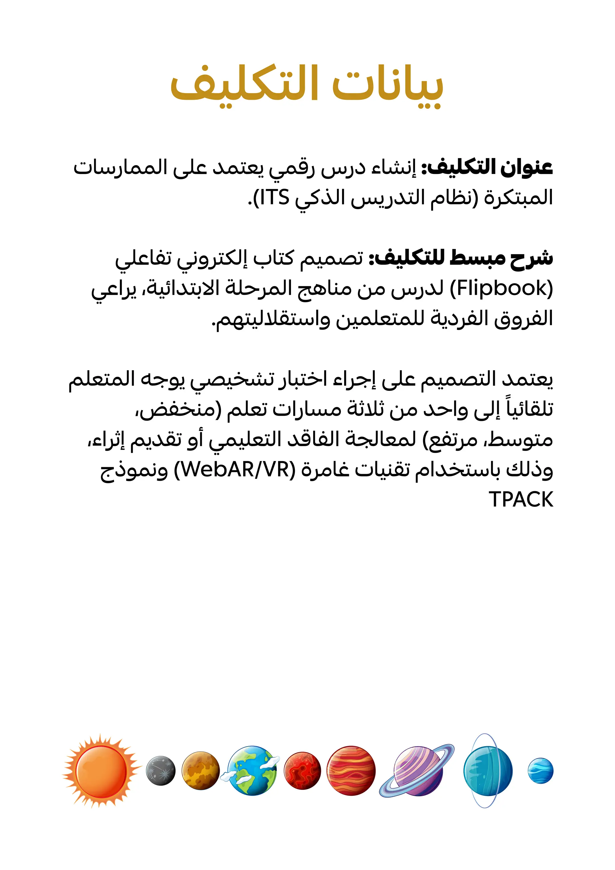 ‫الممارسات‬ ‫على‬ ‫يعتمد‬ ‫رقمي‬ ‫درس‬ ‫إنشاء‬ :‫التكليف‬ ‫عنوان‬
.)ITS ‫الذكي‬ ‫التدريس‬ ‫(نظام‬ ‫المبتكرة‬
‫تفاعلي‬ ‫إلكتروني‬ ‫كتاب‬ ‫تصميم‬ :‫للتكليف‬ ‫مبسط‬ ‫شرح‬
‫يراعي‬ ،‫االبتدائية‬ ‫المرحلة‬ ‫مناهج‬ ‫من‬ ‫لدرس‬ )Flipbook(
.‫واستقالليتهم‬ ‫للمتعلمين‬ ‫الفردية‬ ‫الفروق‬
‫المتعلم‬ ‫يوجه‬ ‫تشخيصي‬ ‫اختبار‬ ‫إجراء‬ ‫على‬ ‫التصميم‬ ‫يعتمد‬
‫تعلم‬ ‫مسارات‬ ‫ثلاثة‬ ‫من‬ ‫وحاد‬ ‫إلى‬ ً‫تلقائيا‬‫ض‬،‫(منخف‬
‫إ‬ ‫تقديم‬ ‫أو‬ ‫التعليمي‬ ‫الفاقد‬ ‫لمعالجة‬ )‫مرتفع‬ ،‫متوسط‬،‫ثراء‬
‫ونموذج‬ )WebAR/VR‫غامرة‬ ‫تقنيات‬ ‫باستخدام‬ ‫(وذلك‬
TPACK
‫التكليف‬ ‫بيانات‬
 