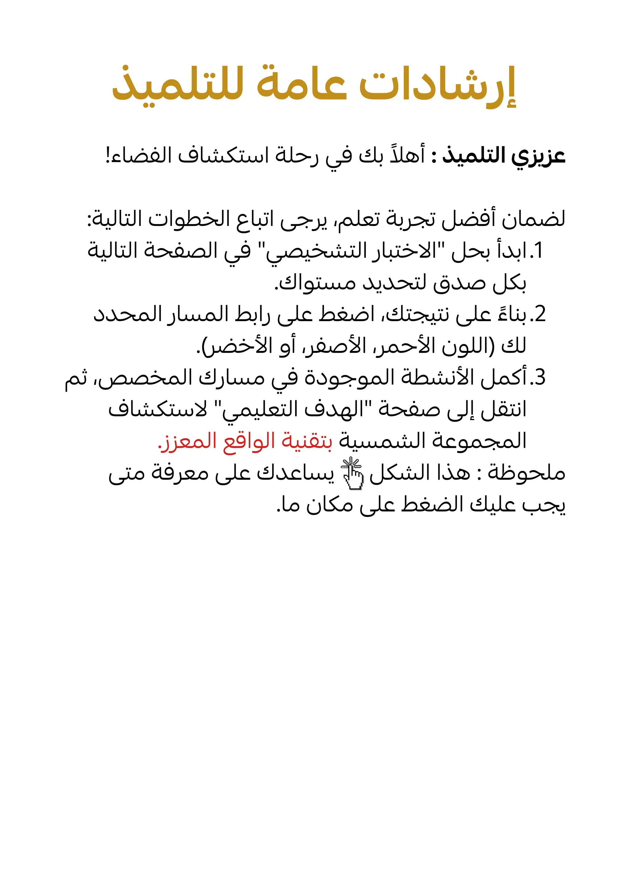 ‫للتلميذ‬ ‫عامة‬ ‫إرشادات‬
!‫الفضاء‬ ‫استكشاف‬ ‫رحلة‬ ‫في‬ ‫بك‬ ‫ًال‬‫أه‬ : ‫التلميذ‬ ‫عزيزي‬
:‫التالية‬ ‫الخطوات‬ ‫اتباع‬ ‫يرجى‬ ،‫تعلم‬ ‫تجربة‬ ‫أفضل‬ ‫لضمان‬
.1
‫التالية‬ ‫الصفحة‬ ‫في‬ "‫التشخيصي‬ ‫"االختبار‬ ‫بحل‬ ‫ابدأ‬
.‫مستواك‬ ‫لتحديد‬ ‫صدق‬ ‫بكل‬
.2
‫المحدد‬ ‫المسار‬ ‫رابط‬ ‫على‬ ‫اضغط‬ ،‫نتيجتك‬ ‫على‬ ‫ًء‬‫بنا‬
.)‫األخضر‬ ‫أو‬ ،‫األصفر‬ ،‫األحمر‬ ‫(اللون‬ ‫لك‬
.3
‫ثم‬ ،‫المخصص‬ ‫مسارك‬ ‫في‬ ‫الموجودة‬ ‫األنشطة‬ ‫أكمل‬
‫الستكشاف‬ "‫التعليمي‬ ‫"الهدف‬ ‫صفحة‬ ‫إلى‬ ‫انتقل‬
.‫المعزز‬ ‫الواقع‬ ‫بتقنية‬ ‫الشمسية‬ ‫المجموعة‬
‫متى‬ ‫معرفة‬ ‫على‬ ‫يساعدك‬ ‫الشكل‬ ‫هذا‬ : ‫ملحوظة‬
.‫ما‬ ‫مكان‬ ‫على‬ ‫الضغط‬ ‫عليك‬ ‫يجب‬
 