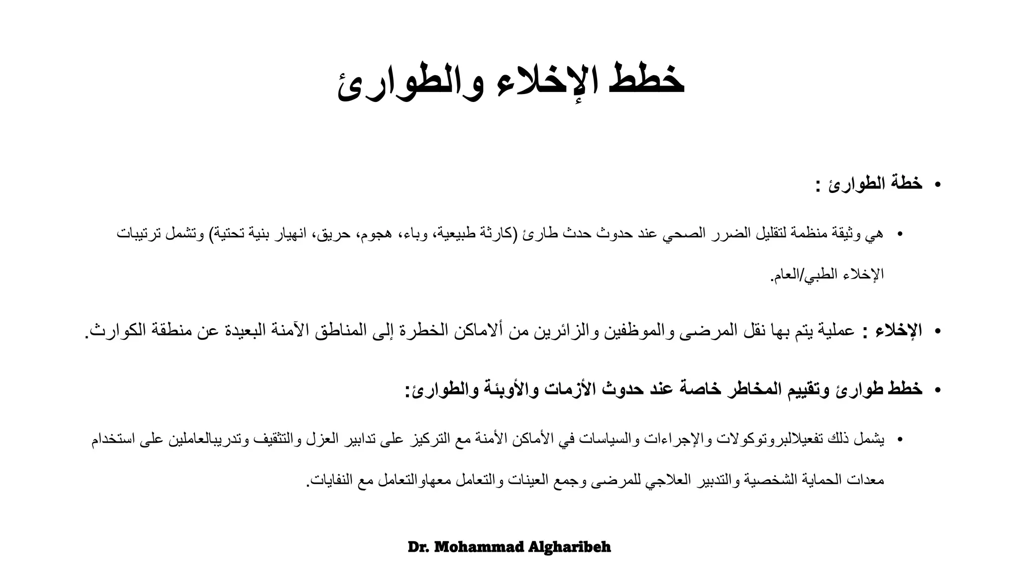 •
‫الطوارئ‬ ‫خطة‬
:
•
‫هي‬
‫طارئ‬ ‫حدث‬ ‫حدوث‬ ‫عند‬ ‫الصحي‬ ‫الضرر‬ ‫لتقليل‬ ‫منظمة‬ ‫وثيقة‬
(
‫تحتية‬ ‫بنية‬ ‫انهيار‬ ،‫حريق‬ ،‫هجوم‬ ،‫وباء‬ ،‫طبيعية‬ ‫كارثة‬
)
‫ت‬ ‫وتشمل‬
‫رتيبات‬
‫الطبي‬ ‫اإلخالء‬
/
‫العام‬
.
•
‫اإلخالء‬
:
‫منطق‬ ‫عن‬ ‫البعيدة‬ ‫اآلمنة‬ ‫المناطق‬ ‫إلى‬ ‫الخطرة‬ ‫أالماكن‬ ‫من‬ ‫والزائرين‬ ‫والموظفين‬ ‫المرضى‬ ‫نقل‬ ‫بها‬ ‫يتم‬ ‫عملية‬
‫الكوارث‬ ‫ة‬
.
•
‫خطط‬
‫والطوارئ‬ ‫واألوبئة‬ ‫األزمات‬ ‫حدوث‬ ‫عند‬ ‫خاصة‬ ‫المخاطر‬ ‫وتقييم‬ ‫طوارئ‬
:
•
‫يشمل‬
‫وتدريب‬ ‫والتثقيف‬ ‫العزل‬ ‫تدابير‬ ‫على‬ ‫التركيز‬ ‫مع‬ ‫األمنة‬ ‫األماكن‬ ‫في‬ ‫والسياسات‬ ‫واإلجراءات‬ ‫تفعياللبروتوكوالت‬ ‫ذلك‬
‫استخدام‬ ‫على‬ ‫العاملين‬
‫النفايات‬ ‫مع‬ ‫معهاوالتعامل‬ ‫والتعامل‬ ‫العينات‬ ‫وجمع‬ ‫للمرضى‬ ‫العالجي‬ ‫والتدبير‬ ‫الشخصية‬ ‫الحماية‬ ‫معدات‬
.
Dr. Mohammad Algharibeh
‫والطوارئ‬ ‫اإلخالء‬ ‫خطط‬
 