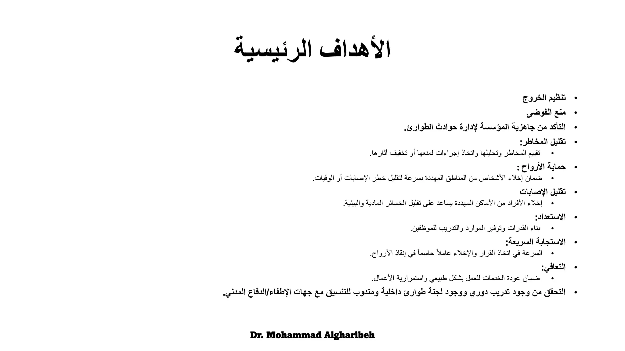 •
‫تنظيم‬
‫الخروج‬
•
‫منع‬
‫الفوضى‬
•
‫الطوارئ‬ ‫حوادث‬ ‫إلدارة‬ ‫المؤسسة‬ ‫جاهزية‬ ‫من‬ ‫التأكد‬
.
•
‫تقليل‬
‫المخاطر‬
:
•
‫آثارها‬ ‫تخفيف‬ ‫أو‬ ‫لمنعها‬ ‫إجراءات‬ ‫واتخاذ‬ ‫وتحليلها‬ ‫المخاطر‬ ‫تقييم‬
.
•
‫حماية‬
‫األرواح‬
:
•
‫ضمان‬
‫الوفيات‬ ‫أو‬ ‫اإلصابات‬ ‫خطر‬ ‫لتقليل‬ ‫بسرعة‬ ‫المهددة‬ ‫المناطق‬ ‫من‬ ‫األشخاص‬ ‫إخالء‬
.
•
‫تقليل‬
‫اإلصابات‬
•
‫إخالء‬
‫والبيئية‬ ‫المادية‬ ‫الخسائر‬ ‫تقليل‬ ‫على‬ ‫يساعد‬ ‫المهددة‬ ‫األماكن‬ ‫من‬ ‫األفراد‬
.
•
‫االستعداد‬
:
•
‫للموظفين‬ ‫والتدريب‬ ‫الموارد‬ ‫وتوفير‬ ‫القدرات‬ ‫بناء‬
.
•
‫السريعة‬ ‫االستجابة‬
:
•
‫األرواح‬ ‫إنقاذ‬ ‫في‬ ً‫ا‬‫حاسم‬ ً‫ال‬‫عام‬ ‫واإلخالء‬ ‫القرار‬ ‫اتخاذ‬ ‫في‬ ‫السرعة‬
.
•
‫التعافي‬
:
•
‫األعمال‬ ‫واستمرارية‬ ‫طبيعي‬ ‫بشكل‬ ‫للعمل‬ ‫الخدمات‬ ‫عودة‬ ‫ضمان‬
.
•
‫اإلطفاء‬ ‫جهات‬ ‫مع‬ ‫للتنسيق‬ ‫ومندوب‬ ‫داخلية‬ ‫طوارئ‬ ‫لجنة‬ ‫ووجود‬ ‫دوري‬ ‫تدريب‬ ‫وجود‬ ‫من‬ ‫التحقق‬
/
‫المدني‬ ‫الدفاع‬
.
Dr. Mohammad Algharibeh
‫الرئيسية‬ ‫األهداف‬
 