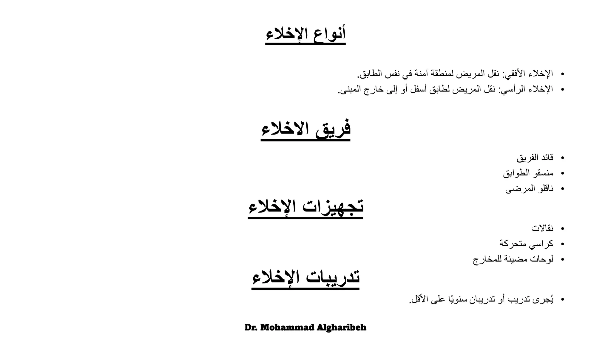 ‫اإلخالء‬ ‫أنواع‬
•
‫األفقي‬ ‫اإلخالء‬
:
‫الطابق‬ ‫نفس‬ ‫في‬ ‫آمنة‬ ‫لمنطقة‬ ‫المريض‬ ‫نقل‬
.
•
‫الرأسي‬ ‫اإلخالء‬
:
‫المبنى‬ ‫خارج‬ ‫إلى‬ ‫أو‬ ‫أسفل‬ ‫لطابق‬ ‫المريض‬ ‫نقل‬
.
‫االخالء‬ ‫فريق‬
•
‫الفريق‬ ‫قائد‬
•
‫الطوابق‬ ‫منسقو‬
•
‫المرضى‬ ‫ناقلو‬
‫اإلخالء‬ ‫تجهيزات‬
•
‫نقاالت‬
•
‫متحركة‬ ‫كراسي‬
•
‫للمخارج‬ ‫مضيئة‬ ‫لوحات‬
‫اإلخالء‬ ‫تدريبات‬
•
‫األقل‬ ‫على‬ ‫ًا‬‫ي‬‫سنو‬ ‫تدريبان‬ ‫أو‬ ‫تدريب‬ ‫ُجرى‬‫ي‬
.
Dr. Mohammad Algharibeh
 