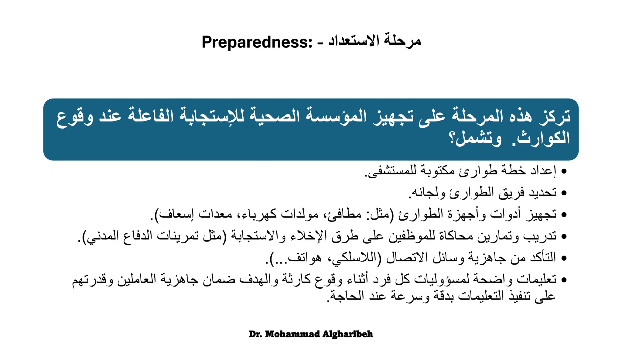 ‫عن‬ ‫الفاعلة‬ ‫لإلستجابة‬ ‫الصحية‬ ‫المؤسسة‬ ‫تجهيز‬ ‫على‬ ‫المرحلة‬ ‫هذه‬ ‫تركز‬
‫وقوع‬ ‫د‬
‫الكوارث‬
.
‫وتشمل؟‬
•
‫للمستشفى‬ ‫مكتوبة‬ ‫طوارئ‬ ‫خطة‬ ‫إعداد‬
.
•
‫ولجانه‬ ‫الطوارئ‬ ‫فريق‬ ‫تحديد‬
.
•
‫الطوارئ‬ ‫وأجهزة‬ ‫أدوات‬ ‫تجهيز‬
(
‫مثل‬
:
‫إسعاف‬ ‫معدات‬ ،‫كهرباء‬ ‫مولدات‬ ،‫مطافئ‬
.)
•
‫واالستجابة‬ ‫اإلخالء‬ ‫طرق‬ ‫على‬ ‫للموظفين‬ ‫محاكاة‬ ‫وتمارين‬ ‫تدريب‬
(
‫ا‬ ‫الدفاع‬ ‫تمرينات‬ ‫مثل‬
‫لمدني‬
.)
•
‫االتصال‬ ‫وسائل‬ ‫جاهزية‬ ‫من‬ ‫التأكد‬
(
‫هواتف‬ ،‫الالسلكي‬
.)...
•
‫وق‬ ‫العاملين‬ ‫جاهزية‬ ‫ضمان‬ ‫والهدف‬ ‫كارثة‬ ‫وقوع‬ ‫أثناء‬ ‫فرد‬ ‫كل‬ ‫لمسؤوليات‬ ‫واضحة‬ ‫تعليمات‬
‫درتهم‬
‫الحاجة‬ ‫عند‬ ‫وسرعة‬ ‫بدقة‬ ‫التعليمات‬ ‫تنفيذ‬ ‫على‬
.
Dr. Mohammad Algharibeh
‫االستعداد‬ ‫مرحلة‬
-
Preparedness:
 