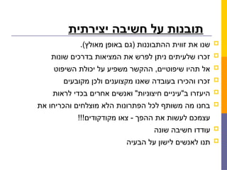 ‫יצירתית‬ ‫חשיבה‬ ‫על‬ ‫תובנות‬

.)‫מאולץ‬ ‫באופן‬ ‫(גם‬ ‫ההתבוננות‬ ‫זווית‬ ‫את‬ ‫שנו‬

‫שונות‬ ‫בדרכים‬ ‫המציאות‬ ‫את‬ ‫לפרש‬ ‫ניתן‬ ‫שלעיתים‬ ‫זכרו‬

‫השיפוט‬ ‫יכולת‬ ‫על‬ ‫משפיע‬ ‫ההקשר‬ ,‫שיפוטיים‬ ‫תהיו‬ ‫אל‬

‫מקובעים‬ ‫ולכן‬ ‫מקצוענים‬ ‫שאנו‬ ‫בעובדה‬ ‫והכירו‬ ‫זכרו‬

‫לראות‬ ‫בכדי‬ ‫אחרים‬ ‫ואנשים‬ "‫חיצוניות‬ ‫ב"עיניים‬ ‫היעזרו‬

‫את‬ ‫והכריחו‬ ‫מוצלחים‬ ‫הלא‬ ‫הפתרונות‬ ‫לכל‬ ‫משותף‬ ‫מה‬ ‫בחנו‬
!!!‫מקודקודים‬ ‫צאו‬ - ‫ההפך‬ ‫את‬ ‫לעשות‬ ‫עצמכם‬

‫שונה‬ ‫חשיבה‬ ‫עודדו‬

‫הבעיה‬ ‫על‬ ‫לישון‬ ‫לאנשים‬ ‫תנו‬
 