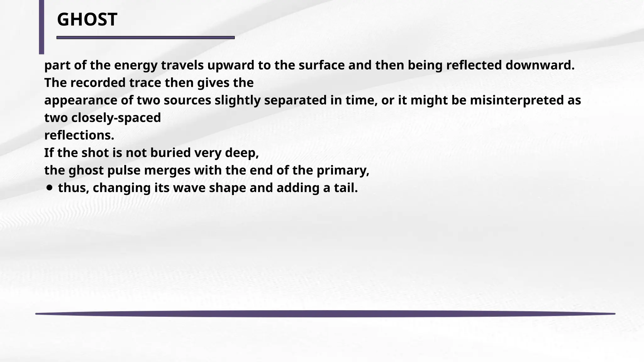 GHOST
part of the energy travels upward to the surface and then being reflected downward.
The recorded trace then gives the
appearance of two sources slightly separated in time, or it might be misinterpreted as
two closely-spaced
reflections.
If the shot is not buried very deep,
the ghost pulse merges with the end of the primary,
⚫ thus, changing its wave shape and adding a tail.
 