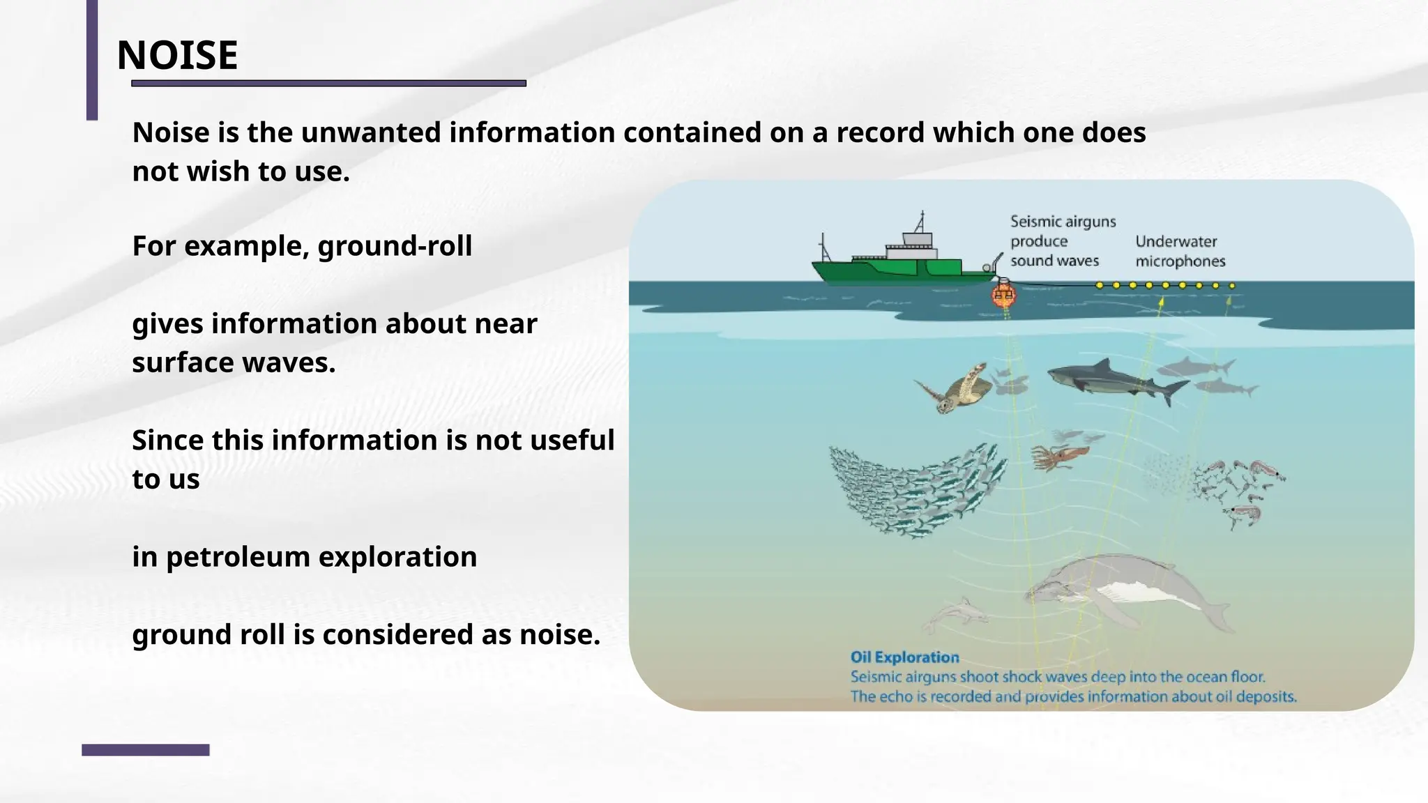 NOISE
Noise is the unwanted information contained on a record which one does
not wish to use.
For example, ground-roll
gives information about near
surface waves.
Since this information is not useful
to us
in petroleum exploration
ground roll is considered as noise.
 