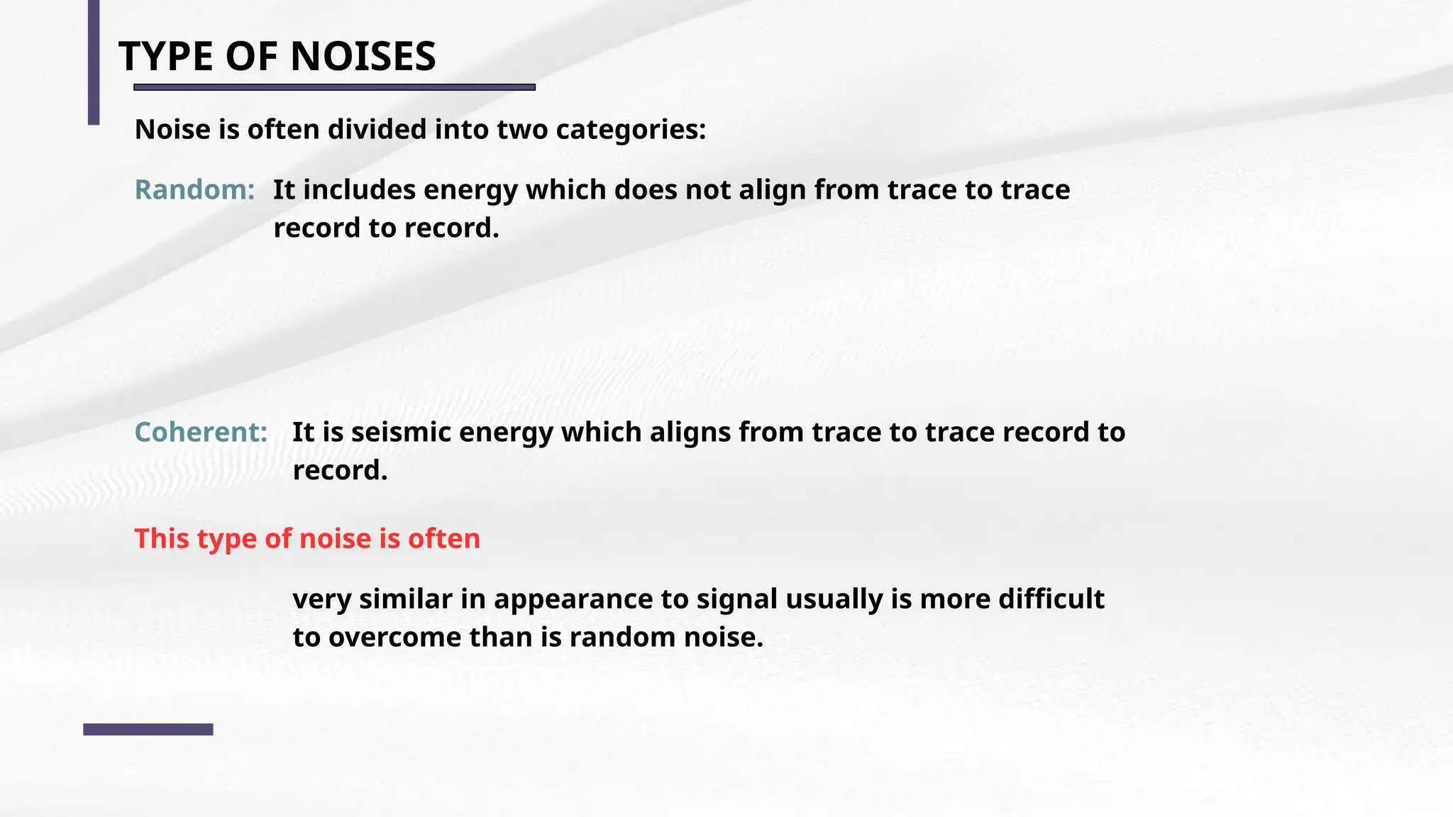 TYPE OF NOISES
Noise is often divided into two categories:
Random: It includes energy which does not align from trace to trace
record to record.
Coherent: It is seismic energy which aligns from trace to trace record to
record.
This type of noise is often
very similar in appearance to signal usually is more difficult
to overcome than is random noise.
 