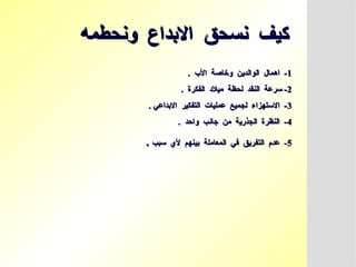 ‫ونحطمه‬ ‫االبداع‬ ‫نسحق‬ ‫كيف‬
‫ونحطمه‬ ‫االبداع‬ ‫نسحق‬ ‫كيف‬
1
1
. ‫األب‬ ‫وخاصة‬ ‫الوالدين‬ ‫اهمال‬ -
. ‫األب‬ ‫وخاصة‬ ‫الوالدين‬ ‫اهمال‬ -
2
2
. ‫الفكرة‬ ‫ميالد‬ ‫لحظة‬ ‫النقد‬ ‫سرعة‬ -
. ‫الفكرة‬ ‫ميالد‬ ‫لحظة‬ ‫النقد‬ ‫سرعة‬ -
3
3
. ‫االبداعي‬ ‫التفكير‬ ‫عمليات‬ ‫لجميع‬ ‫االستهزاء‬ -
. ‫االبداعي‬ ‫التفكير‬ ‫عمليات‬ ‫لجميع‬ ‫االستهزاء‬ -
4
4
. ‫واحد‬ ‫جانب‬ ‫من‬ ‫الجذرية‬ ‫النظرة‬ -
. ‫واحد‬ ‫جانب‬ ‫من‬ ‫الجذرية‬ ‫النظرة‬ -
5
5
‫سبب‬ ‫ألي‬ ‫بينهم‬ ‫المعاملة‬ ‫في‬ ‫التفريق‬ ‫عدم‬ -
‫سبب‬ ‫ألي‬ ‫بينهم‬ ‫المعاملة‬ ‫في‬ ‫التفريق‬ ‫عدم‬ -
.
.
 