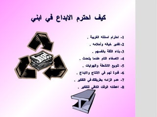 ‫ابني‬ ‫في‬ ‫االبداع‬ ‫احترم‬ ‫كيف‬
‫ابني‬ ‫في‬ ‫االبداع‬ ‫احترم‬ ‫كيف‬
1
1
. ‫الغريبة‬ ‫اسئلته‬ ‫احترام‬ -
. ‫الغريبة‬ ‫اسئلته‬ ‫احترام‬ -
2
2
. ‫وأحالمه‬ ‫خياله‬ ‫تقدير‬ -
. ‫وأحالمه‬ ‫خياله‬ ‫تقدير‬ -
3
3
. ‫بانفسهم‬ ‫الثقة‬ ‫بناء‬ -
. ‫بانفسهم‬ ‫الثقة‬ ‫بناء‬ -
4
4
. ‫يتحدث‬ ‫عندما‬ ‫التام‬ ‫االصغاء‬ -
. ‫يتحدث‬ ‫عندما‬ ‫التام‬ ‫االصغاء‬ -
5
5
. ‫والهوايات‬ ‫االنشطة‬ ‫تنويع‬ -
. ‫والهوايات‬ ‫االنشطة‬ ‫تنويع‬ -
6
6
. ‫واالبداع‬ ‫االنتاج‬ ‫في‬ ‫لهم‬ ‫قدوة‬ -
. ‫واالبداع‬ ‫االنتاج‬ ‫في‬ ‫لهم‬ ‫قدوة‬ -
7
7
. ‫التفكير‬ ‫في‬ ‫بطريقتك‬ ‫الزامه‬ ‫عدم‬ -
. ‫التفكير‬ ‫في‬ ‫بطريقتك‬ ‫الزامه‬ ‫عدم‬ -
8
8
. ‫للتفكير‬ ‫الكافي‬ ‫الوقت‬ ‫اعطائه‬ -
. ‫للتفكير‬ ‫الكافي‬ ‫الوقت‬ ‫اعطائه‬ -
 