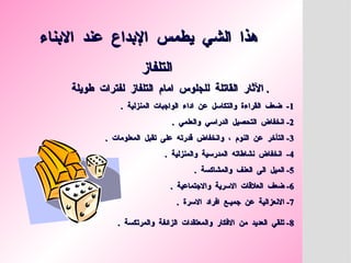 ‫االبناء‬ ‫عند‬ ‫اإلبداع‬ ‫يطمس‬ ‫الشي‬ ‫هذا‬
‫االبناء‬ ‫عند‬ ‫اإلبداع‬ ‫يطمس‬ ‫الشي‬ ‫هذا‬
‫التلفاز‬
‫التلفاز‬
‫طويلة‬ ‫لفترات‬ ‫التلفاز‬ ‫امام‬ ‫للجلوس‬ ‫القاتلة‬ ‫اآلثار‬
‫طويلة‬ ‫لفترات‬ ‫التلفاز‬ ‫امام‬ ‫للجلوس‬ ‫القاتلة‬ ‫اآلثار‬ .
.
1
1
. ‫المنزلية‬ ‫الواجبات‬ ‫اداء‬ ‫عن‬ ‫والتكاسل‬ ‫القراءة‬ ‫ضعف‬ -
. ‫المنزلية‬ ‫الواجبات‬ ‫اداء‬ ‫عن‬ ‫والتكاسل‬ ‫القراءة‬ ‫ضعف‬ -
2
2
. ‫والعلمي‬ ‫الدراسي‬ ‫التحصيل‬ ‫انخفاض‬ -
. ‫والعلمي‬ ‫الدراسي‬ ‫التحصيل‬ ‫انخفاض‬ -
3
3
. ‫المعلومات‬ ‫تقبل‬ ‫على‬ ‫قدرته‬ ‫وانخفاض‬ ، ‫النوم‬ ‫عن‬ ‫التأخر‬ -
. ‫المعلومات‬ ‫تقبل‬ ‫على‬ ‫قدرته‬ ‫وانخفاض‬ ، ‫النوم‬ ‫عن‬ ‫التأخر‬ -
4
4
. ‫والمنزلية‬ ‫المدرسية‬ ‫نشاطاته‬ ‫انخفاض‬ -
. ‫والمنزلية‬ ‫المدرسية‬ ‫نشاطاته‬ ‫انخفاض‬ -
5
5
. ‫والمشاكسة‬ ‫العنف‬ ‫الى‬ ‫الميل‬ -
. ‫والمشاكسة‬ ‫العنف‬ ‫الى‬ ‫الميل‬ -
6
6
. ‫واالجتماعية‬ ‫االسرية‬ ‫العالقات‬ ‫ضعف‬ -
. ‫واالجتماعية‬ ‫االسرية‬ ‫العالقات‬ ‫ضعف‬ -
7
7
. ‫االسرة‬ ‫افراد‬ ‫جميـع‬ ‫عن‬ ‫االنعزالية‬ -
. ‫االسرة‬ ‫افراد‬ ‫جميـع‬ ‫عن‬ ‫االنعزالية‬ -
8
8
. ‫والمرتكسة‬ ‫الزائفة‬ ‫والمعتقدات‬ ‫االفكار‬ ‫من‬ ‫العديد‬ ‫تلقي‬ -
. ‫والمرتكسة‬ ‫الزائفة‬ ‫والمعتقدات‬ ‫االفكار‬ ‫من‬ ‫العديد‬ ‫تلقي‬ -
 