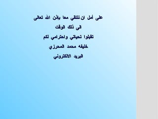 ‫تعالى‬ ‫اهلل‬ ‫بإذن‬ ‫معا‬ ‫نلتقي‬ ‫ان‬ ‫أمل‬ ‫على‬
‫تعالى‬ ‫اهلل‬ ‫بإذن‬ ‫معا‬ ‫نلتقي‬ ‫ان‬ ‫أمل‬ ‫على‬
‫الوقت‬ ‫ذلك‬ ‫الى‬
‫الوقت‬ ‫ذلك‬ ‫الى‬
‫لكم‬ ‫واحترامي‬ ‫تحياتي‬ ‫تقبلوا‬
‫لكم‬ ‫واحترامي‬ ‫تحياتي‬ ‫تقبلوا‬
‫المحرزي‬ ‫محمد‬ ‫خليفه‬
‫المحرزي‬ ‫محمد‬ ‫خليفه‬
‫االلكتروني‬ ‫البريد‬
‫االلكتروني‬ ‫البريد‬
 