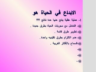 ‫هو‬ ‫الحياة‬ ‫في‬ ‫االبداع‬
‫هو‬ ‫الحياة‬ ‫في‬ ‫االبداع‬
1
1
‫؟؟؟‬ ‫نتائج‬ ‫عدة‬ ‫عنها‬ ‫ينتج‬ ‫عقلية‬ ‫عملية‬ -
‫؟؟؟‬ ‫نتائج‬ ‫عدة‬ ‫عنها‬ ‫ينتج‬ ‫عقلية‬ ‫عملية‬ -
. ‫جديدة‬ ‫بطرق‬ ‫الحياة‬ ‫مجريات‬ ‫مع‬ ‫التعامل‬ -@
. ‫جديدة‬ ‫بطرق‬ ‫الحياة‬ ‫مجريات‬ ‫مع‬ ‫التعامل‬ -@
. ‫قائمة‬ ‫طرق‬ ‫تطوير‬ -@
. ‫قائمة‬ ‫طرق‬ ‫تطوير‬ -@
. ‫واحدة‬ ‫تقليديه‬ ‫بطرق‬ ‫االلتزام‬ ‫عدم‬ -@
. ‫واحدة‬ ‫تقليديه‬ ‫بطرق‬ ‫االلتزام‬ ‫عدم‬ -@
. ‫الغريبة‬ ‫باألفكار‬ ‫السماح‬-@
. ‫الغريبة‬ ‫باألفكار‬ ‫السماح‬-@
-@
-@
-@
-@
- @
- @
 